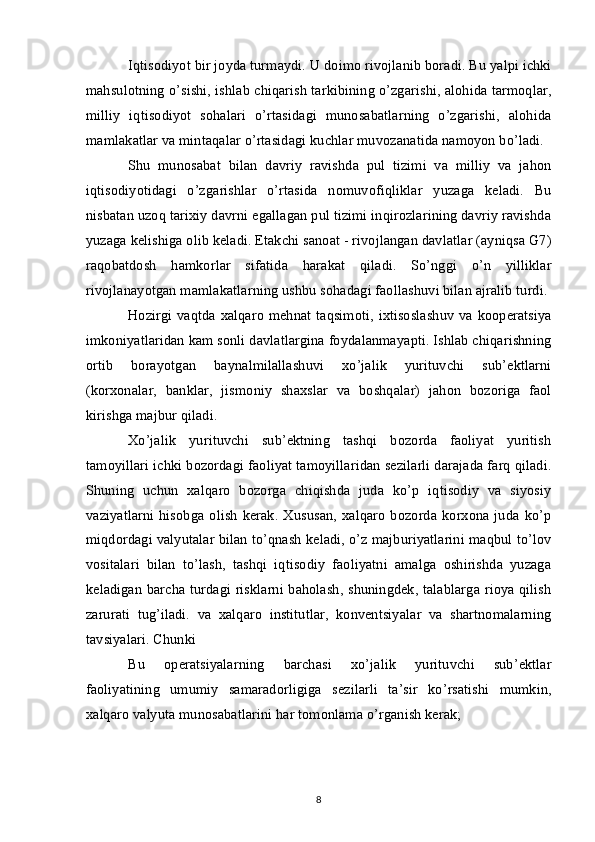 Iqtisodiyot bir joyda turmaydi. U doimo rivojlanib boradi. Bu yalpi ichki
mahsulotning o’sishi, ishlab chiqarish tarkibining o’zgarishi, alohida tarmoqlar,
milliy   iqtisodiyot   sohalari   o’rtasidagi   munosabatlarning   o’zgarishi,   alohida
mamlakatlar va mintaqalar o’rtasidagi kuchlar muvozanatida namoyon bo’ladi.
Shu   munosabat   bilan   davriy   ravishda   pul   tizimi   va   milliy   va   jahon
iqtisodiyotidagi   o’zgarishlar   o’rtasida   nomuvofiqliklar   yuzaga   keladi.   Bu
nisbatan uzoq tarixiy davrni egallagan pul tizimi inqirozlarining davriy ravishda
yuzaga kelishiga olib keladi. Etakchi sanoat - rivojlangan davlatlar (ayniqsa G7)
raqobatdosh   hamkorlar   sifatida   harakat   qiladi.   So’nggi   o’n   yilliklar
rivojlanayotgan mamlakatlarning ushbu sohadagi faollashuvi bilan ajralib turdi.
Hozirgi vaqtda xalqaro mehnat taqsimoti, ixtisoslashuv va kooperatsiya
imkoniyatlaridan kam sonli davlatlargina foydalanmayapti. Ishlab chiqarishning
ortib   borayotgan   baynalmilallashuvi   xo’jalik   yurituvchi   sub’ektlarni
(korxonalar,   banklar,   jismoniy   shaxslar   va   boshqalar)   jahon   bozoriga   faol
kirishga majbur qiladi.
Xo’jalik   yurituvchi   sub’ektning   tashqi   bozorda   faoliyat   yuritish
tamoyillari ichki bozordagi faoliyat tamoyillaridan sezilarli darajada farq qiladi.
Shuning   uchun   xalqaro   bozorga   chiqishda   juda   ko’p   iqtisodiy   va   siyosiy
vaziyatlarni   hisobga  olish   kerak.  Xususan,  xalqaro   bozorda  korxona  juda  ko’p
miqdordagi valyutalar bilan to’qnash keladi, o’z majburiyatlarini maqbul to’lov
vositalari   bilan   to’lash,   tashqi   iqtisodiy   faoliyatni   amalga   oshirishda   yuzaga
keladigan barcha turdagi risklarni baholash, shuningdek, talablarga rioya qilish
zarurati   tug’iladi.   va   xalqaro   institutlar,   konventsiyalar   va   shartnomalarning
tavsiyalari. Chunki
Bu   operatsiyalarning   barchasi   xo’jalik   yurituvchi   sub’ektlar
faoliyatining   umumiy   samaradorligiga   sezilarli   ta’sir   ko’rsatishi   mumkin,
xalqaro valyuta munosabatlarini har tomonlama o’rganish kerak;
8 