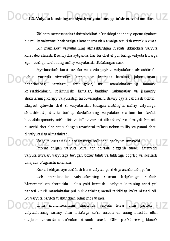 1.2. Valyuta kursining mohiyati; valyuta kursiga ta’sir etuvchi omillar
Xalqaro munosabatlar ishtirokchilari o’rtasidagi iqtisodiy operatsiyalarni
bir milliy valyutani boshqasiga almashtirmasdan amalga oshirish mumkin emas.
Bir   mamlakat   valyutasining   almashtirilgan   nisbati   ikkinchisi   valyuta
kursi deb ataladi. Boshqacha aytganda, har bir chet el pul birligi valyuta kursiga
ega - boshqa davlatning milliy valyutasida ifodalangan narx.
Ayirboshlash   kursi  tovarlar   va savdo  paytida  valyutalarni   almashtirish
uchun   zarurdir   xizmatlar,   kapital   va   kreditlar   harakati;   jahon   tovar
bozorlaridagi   narxlarni,   shuningdek,   turli   mamlakatlarning   tannarx
ko’rsatkichlarini   solishtirish;   firmalar,   banklar,   hukumatlar   va   jismoniy
shaxslarning xorijiy valyutadagi hisobvaraqlarini davriy qayta baholash uchun.
Eksport   qiluvchi   chet   el   valyutasidan   tushgan   mablag’ni   milliy   valyutaga
almashtiradi,   chunki   boshqa   davlatlarning   valyutalari   ma’lum   bir   davlat
hududida qonuniy sotib olish va to’lov vositasi sifatida aylana olmaydi. Import
qiluvchi chet elda sotib olingan tovarlarni to’lash uchun milliy valyutani chet
el valyutasiga almashtiradi.
Valyuta kurslari ikki asosiy turga bo’linadi: qat’iy va suzuvchi.
Ruxsat   etilgan   valyuta   kursi   tor   doirada   o’zgarib   turadi.   Suzuvchi
valyuta   kurslari   valyutaga   bo’lgan   bozor   talab   va   taklifiga   bog’liq   va   sezilarli
darajada o’zgarishi mumkin.
Ruxsat etilgan ayirboshlash kursi valyuta paritetiga asoslanadi, ya’ni.
turli   mamlakatlar   valyutalarining   rasman   belgilangan   nisbati.
Monometalizm   sharoitida   -   oltin   yoki   kumush   -   valyuta   kursining   asosi   pul
pariteti  -  turli  mamlakatlar  pul birliklarining  metall  tarkibiga  ko’ra  nisbati   edi.
Bu valyuta pariteti tushunchasi bilan mos tushdi.
Oltin   monometalizmi   sharoitida   valyuta   kursi   oltin   pariteti   -
valyutalarning   rasmiy   oltin   tarkibiga   ko’ra   nisbati   va   uning   atrofida   oltin
nuqtalar   doirasida   o’z-o’zidan   tebranib   turardi.   Oltin   punktlarining   klassik
9 