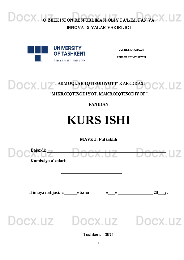 O‘ ZBEKISTON  RESPUBLIKASI OLIY TA’LIM , FAN VA
INNOVATSIYALAR  VAZIRLIGI
 
TOSHKENT AMALIY
FANLAR UNIVERSITETI
                                                       
“TARMOQLAR IQTISODIYOTI” KAFEDRASI
“MIKROIQTISODIYOT. MAKROIQTISODIYOT”
FANIDAN
KURS ISHI
MAVZU:   Pul taklifi
Bajardi: _______________________________________________________
    Komissiya a’zolari:____________________________
  ____________________________
Himoya natijasi: «______» baho «___» ________________ 20___y.  
Toshkent – 2024
1 