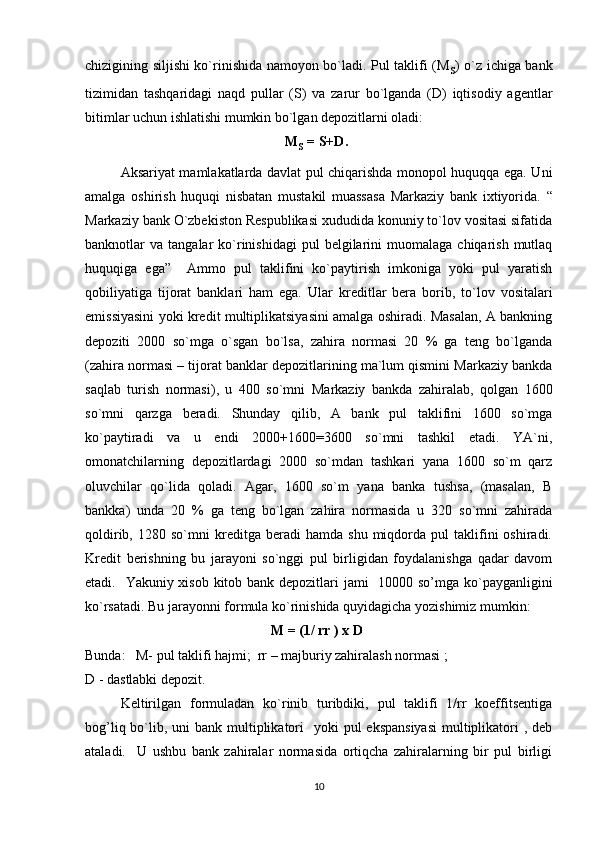 chizigining siljishi ko`rinishida namoyon bo`ladi. Pul taklifi (M
s ) o`z ichiga bank
tizimidan   tashqaridagi   naqd   pullar   (S)   va   zarur   bo`lganda   (D)   iqtisodiy   agentlar
bitimlar uchun ishlatishi mumkin bo`lgan depozitlarni oladi:
                                                M
s   = S+D.
Aksariyat mamlakatlarda davlat pul chiqarishda monopol huquqqa ega. Uni
amalga   oshirish   huquqi   nisbatan   mustakil   muassasa   Markaziy   bank   ixtiyorida.   “
Markaziy bank O`zbekiston Respublikasi xududida konuniy to`lov vositasi sifatida
banknotlar   va  tangalar   ko`rinishidagi  pul  belgilarini   muomalaga   chiqarish  mutlaq
huquqiga   ega”     Ammo   pul   taklifini   ko`paytirish   imkoniga   yoki   pul   yaratish
qobiliyatiga   tijorat   banklari   ham   ega.   Ular   kreditlar   bera   borib,   to`lov   vositalari
emissiyasini yoki kredit multiplikatsiyasini amalga oshiradi. Masalan, A bankning
depoziti   2000   so`mga   o`sgan   bo`lsa,   zahira   normasi   20   %   ga   teng   bo`lganda
(zahira normasi –  tijorat banklar depozitlarining ma`lum qismini Markaziy bankda
saqlab   turish   normasi) ,   u   400   so`mni   Markaziy   bankda   zahiralab ,   qolgan   1600
so`mni   qarzga   beradi.   Shunday   qilib,   A   bank   pul   taklifini   1600   so`mga
ko`paytiradi   va   u   endi   2000+1600=3600   so`mni   tashkil   etadi.   YA`ni,
omonatchilarning   depozitlardagi   2000   so`mdan   tashkari   yana   1600   so`m   qarz
oluvchilar   qo`lida   qoladi.   Agar,   1600   so`m   yana   banka   tushsa,   (masalan,   B
bankka)   unda   20   %   ga   teng   bo`lgan   zahira   normasida   u   320   so`mni   zahirada
qoldirib,   1280  so`mni   kreditga   beradi   hamda   shu   miqdorda   pul   taklifini   oshiradi.
Kredit   berishning   bu   jarayoni   so`nggi   pul   birligidan   foydalanishga   qadar   davom
etadi.    Yakuniy xisob kitob bank depozitlari  jami    10000 so’mga ko`payganligini
ko`rsatadi. Bu jarayonni formula ko`rinishida quyidagicha yozishimiz mumkin:
                                           M = (1/ rr ) x D
Bunda:   M- pul taklifi hajmi;  rr – majburiy zahiralash normasi ;
D - dastlabki depozit.
Keltirilgan   formuladan   ko`rinib   turibdiki,   pul   taklifi   1/rr   koeffitsentiga
bog’liq bo`lib, uni  bank multiplikatori    yoki  pul  ekspansiyasi  multiplikatori  , deb
ataladi.     U   ushbu   bank   zahiralar   normasida   ortiqcha   zahiralarning   bir   pul   birligi
10 