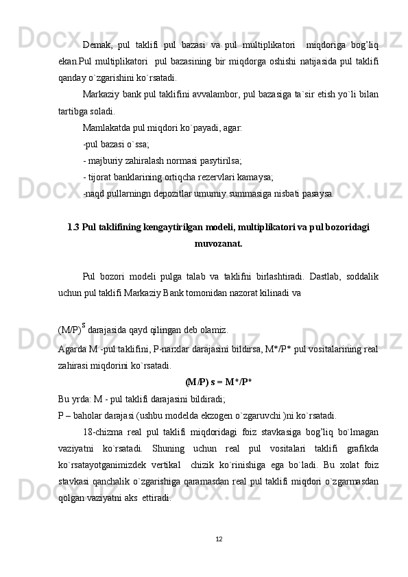 Demak,   pul   taklifi   pul   bazasi   va   pul   multiplikatori     miqdoriga   bog’liq
ekan.Pul   multiplikatori     pul   bazasining   bir   miqdorga  oshishi   natijasida   pul   taklifi
qanday o`zgarishini ko`rsatadi.
Markaziy bank pul taklifini avvalambor, pul bazasiga ta`sir etish yo`li bilan
tartibga soladi.
Mamlakatda pul miqdori k o` payadi, agar:
-pul bazasi  o` ssa;
- majburiy zahiralash normasi pasytirilsa;
- tijorat banklarining ortiqcha rezervlari kamaysa;
-naqd pullarningn depozitlar umumiy summasiga nisbati pasaysa.
1.3 Pul taklifining kengaytirilgan modeli, multiplikatori va pul bozori d agi
muvozanat .
Pul   bozori   modeli   pulga   talab   va   taklifni   birlashtiradi.   Dastlab,   soddalik
uchun pul taklifi Markaziy Bank tomonidan nazorat kilinadi va 
(M/P) s
 darajasida qayd qilingan deb olamiz.
Agarda M -pul taklifini, P-narxlar darajasini bildirsa, M*/P* pul vositalarining real
zahirasi miqdorini ko`rsatadi.
(M/P) s = M*/P*
Bu yrda: M - pul taklifi darajasini bildiradi;
P – baholar darajasi (ushbu modelda e kzogen  o`zgaruvchi )ni ko`rsatadi.
18 -chizma   real   pul   taklifi   miqdoridagi   foiz   stavkasiga   bog’liq   bo`lmagan
vaziyatni   ko`rsatadi.   Shuning   uchun   real   pul   vositalari   taklifi   grafikda
ko`rsatayotganimizdek   vertikal     chizik   ko`rinishiga   ega   bo`ladi.   Bu   xolat   foiz
stavkasi qanchalik o`zgarishiga qaramasdan real pul taklifi miqdori o`zgarmasdan
qolgan vaziyatni aks  ettiradi.
12