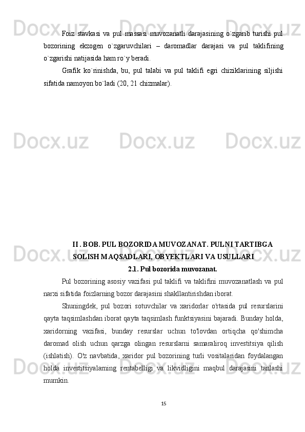 Foiz   stavkasi   va   pul   massasi   muvozanatli   darajasining   o`zgarib   turishi   pul
bozorining   ekzogen   o`zgaruvchilari   –   daromadlar   darajasi   va   pul   taklifining
o`zgarishi natijasida ham ro`y beradi. 
Grafik   ko`rinishda,   bu,   pul   talabi   va   pul   taklifi   egri   chiziklarining   siljishi
sifatida namoyon bo`ladi (20, 21 chizmalar).
II . BOB.  PUL BOZORIDA MUVOZANAT.  PULNI TARTIBGA
SOLISH MAQSADLARI, OBYEKTLARI VA USULLARI
2.1. Pul bozorida muvozanat.
Pul   bozorining  asosiy   vazifasi   pul   taklifi   va   taklifini   muvozanatlash   va   pul
narxi sifatida foizlarning bozor darajasini shakllantirishdan iborat.
Shuningdek,   pul   bozori   sotuvchilar   va   xaridorlar   o'rtasida   pul   resurslarini
qayta taqsimlashdan iborat qayta taqsimlash funktsiyasini bajaradi. Bunday holda,
xaridorning   vazifasi,   bunday   resurslar   uchun   to'lovdan   ortiqcha   qo'shimcha
daromad   olish   uchun   qarzga   olingan   resurslarni   samaraliroq   investitsiya   qilish
(ishlatish).   O'z   navbatida,   xaridor   pul   bozorining   turli   vositalaridan   foydalangan
holda   investitsiyalarning   rentabelligi   va   likvidligini   maqbul   darajasini   tanlashi
mumkin.
15