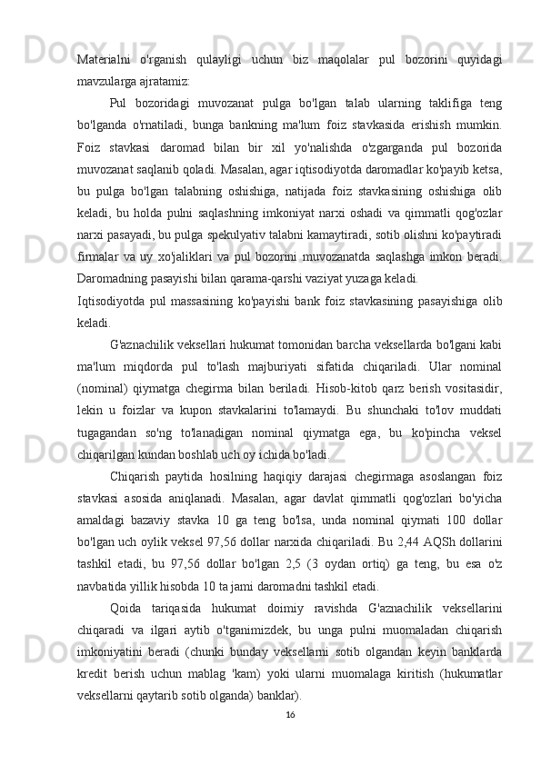 Materialni   o'rganish   qulayligi   uchun   biz   maqolalar   pul   bozorini   quyidagi
mavzularga ajratamiz:
Pul   bozoridagi   muvozanat   pulga   bo'lgan   talab   ularning   taklifiga   teng
bo'lganda   o'rnatiladi,   bunga   bankning   ma'lum   foiz   stavkasida   erishish   mumkin.
Foiz   stavkasi   daromad   bilan   bir   xil   yo'nalishda   o'zgarganda   pul   bozorida
muvozanat saqlanib qoladi. Masalan, agar iqtisodiyotda daromadlar ko'payib ketsa,
bu   pulga   bo'lgan   talabning   oshishiga,   natijada   foiz   stavkasining   oshishiga   olib
keladi,   bu   holda   pulni   saqlashning   imkoniyat   narxi   oshadi   va   qimmatli   qog'ozlar
narxi pasayadi, bu pulga spekulyativ talabni kamaytiradi, sotib olishni ko'paytiradi
firmalar   va   uy   xo'jaliklari   va   pul   bozorini   muvozanatda   saqlashga   imkon   beradi.
Daromadning pasayishi bilan qarama-qarshi vaziyat yuzaga keladi.
Iqtisodiyotda   pul   massasining   ko'payishi   bank   foiz   stavkasining   pasayishiga   olib
keladi.
G'aznachilik veksellari hukumat tomonidan barcha veksellarda bo'lgani kabi
ma'lum   miqdorda   pul   to'lash   majburiyati   sifatida   chiqariladi.   Ular   nominal
(nominal)   qiymatga   chegirma   bilan   beriladi.   Hisob-kitob   qarz   berish   vositasidir,
lekin   u   foizlar   va   kupon   stavkalarini   to'lamaydi.   Bu   shunchaki   to'lov   muddati
tugagandan   so'ng   to'lanadigan   nominal   qiymatga   ega,   bu   ko'pincha   veksel
chiqarilgan kundan boshlab uch oy ichida bo'ladi.
Chiqarish   paytida   hosilning   haqiqiy   darajasi   chegirmaga   asoslangan   foiz
stavkasi   asosida   aniqlanadi.   Masalan,   agar   davlat   qimmatli   qog'ozlari   bo'yicha
amaldagi   bazaviy   stavka   10   ga   teng   bo'lsa,   unda   nominal   qiymati   100   dollar
bo'lgan uch oylik veksel 97,56 dollar narxida chiqariladi. Bu 2,44 AQSh dollarini
tashkil   etadi,   bu   97,56   dollar   bo'lgan   2,5   (3   oydan   ortiq)   ga   teng,   bu   esa   o'z
navbatida yillik hisobda 10 ta jami daromadni tashkil etadi.
Qoida   tariqasida   hukumat   doimiy   ravishda   G'aznachilik   veksellarini
chiqaradi   va   ilgari   aytib   o'tganimizdek,   bu   unga   pulni   muomaladan   chiqarish
imkoniyatini   beradi   (chunki   bunday   veksellarni   sotib   olgandan   keyin   banklarda
kredit   berish   uchun   mablag   'kam)   yoki   ularni   muomalaga   kiritish   (hukumatlar
veksellarni qaytarib sotib olganda) banklar).
16