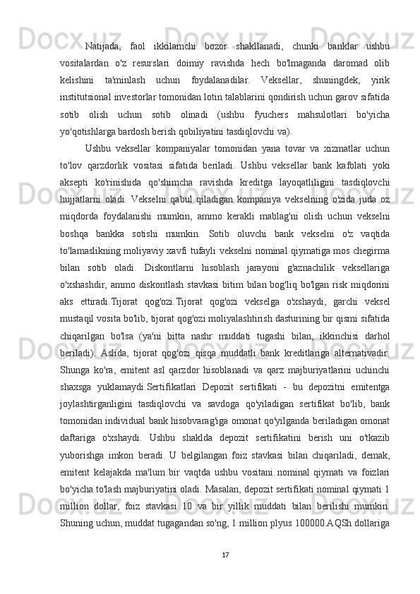 Natijada,   faol   ikkilamchi   bozor   shakllanadi,   chunki   banklar   ushbu
vositalardan   o'z   resurslari   doimiy   ravishda   hech   bo'lmaganda   daromad   olib
kelishini   ta'minlash   uchun   foydalanadilar.   Veksellar,   shuningdek,   yirik
institutsional investorlar tomonidan lotin talablarini qondirish uchun garov sifatida
sotib   olish   uchun   sotib   olinadi   (ushbu   fyuchers   mahsulotlari   bo'yicha
yo'qotishlarga bardosh berish qobiliyatini tasdiqlovchi va).
Ushbu   veksellar   kompaniyalar   tomonidan   yana   tovar   va   xizmatlar   uchun
to'lov   qarzdorlik   vositasi   sifatida   beriladi.   Ushbu   veksellar   bank   kafolati   yoki
aksepti   ko'rinishida   qo'shimcha   ravishda   kreditga   layoqatliligini   tasdiqlovchi
hujjatlarni   oladi.   Vekselni   qabul   qiladigan   kompaniya   vekselning   o'zida   juda   oz
miqdorda   foydalanishi   mumkin,   ammo   kerakli   mablag'ni   olish   uchun   vekselni
boshqa   bankka   sotishi   mumkin.   Sotib   oluvchi   bank   vekselni   o'z   vaqtida
to'lamaslikning moliyaviy xavfi tufayli vekselni nominal qiymatiga mos chegirma
bilan   sotib   oladi.   Diskontlarni   hisoblash   jarayoni   g'aznachilik   veksellariga
o'xshashdir,  ammo diskontlash  stavkasi  bitim  bilan bog'liq  bo'lgan risk  miqdorini
aks   ettiradi. Tijorat   qog'ozi .Tijorat   qog'ozi   vekselga   o'xshaydi,   garchi   veksel
mustaqil vosita bo'lib, tijorat qog'ozi moliyalashtirish dasturining bir qismi sifatida
chiqarilgan   bo'lsa   (ya'ni   bitta   nashr   muddati   tugashi   bilan,   ikkinchisi   darhol
beriladi).   Aslida,   tijorat   qog'ozi   qisqa   muddatli   bank   kreditlariga   alternativadir.
Shunga   ko'ra,   emitent   asl   qarzdor   hisoblanadi   va   qarz   majburiyatlarini   uchinchi
shaxsga   yuklamaydi. Sertifikatlari   Depozit   sertifikati   -   bu   depozitni   emitentga
joylashtirganligini   tasdiqlovchi   va   savdoga   qo'yiladigan   sertifikat   bo'lib,   bank
tomonidan individual bank hisobvarag'iga omonat qo'yilganda beriladigan omonat
daftariga   o'xshaydi.   Ushbu   shaklda   depozit   sertifikatini   berish   uni   o'tkazib
yuborishga   imkon   beradi.   U   belgilangan   foiz   stavkasi   bilan   chiqariladi,   demak,
emitent   kelajakda   ma'lum   bir   vaqtda   ushbu   vositani   nominal   qiymati   va   foizlari
bo'yicha to'lash majburiyatini oladi. Masalan, depozit sertifikati nominal qiymati 1
million   dollar,   foiz   stavkasi   10   va   bir   yillik   muddati   bilan   berilishi   mumkin.
Shuning uchun, muddat tugagandan so'ng, 1 million plyus 100000 AQSh dollariga
17
