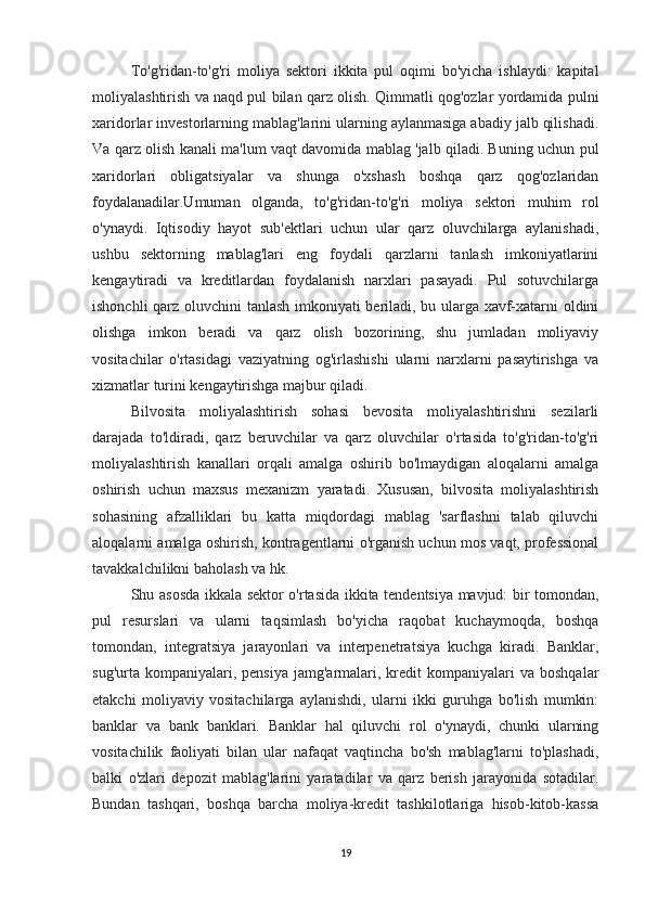 To'g'ridan-to'g'ri   moliya   sektori   ikkita   pul   oqimi   bo'yicha   ishlaydi:   kapital
moliyalashtirish va naqd pul bilan qarz olish. Qimmatli qog'ozlar yordamida pulni
xaridorlar investorlarning mablag'larini ularning aylanmasiga abadiy jalb qilishadi.
Va qarz olish kanali ma'lum vaqt davomida mablag 'jalb qiladi. Buning uchun pul
xaridorlari   obligatsiyalar   va   shunga   o'xshash   boshqa   qarz   qog'ozlaridan
foydalanadilar.Umuman   olganda,   to'g'ridan-to'g'ri   moliya   sektori   muhim   rol
o'ynaydi.   Iqtisodiy   hayot   sub'ektlari   uchun   ular   qarz   oluvchilarga   aylanishadi,
ushbu   sektorning   mablag'lari   eng   foydali   qarzlarni   tanlash   imkoniyatlarini
kengaytiradi   va   kreditlardan   foydalanish   narxlari   pasayadi.   Pul   sotuvchilarga
ishonchli qarz oluvchini tanlash imkoniyati beriladi, bu ularga xavf-xatarni oldini
olishga   imkon   beradi   va   qarz   olish   bozorining,   shu   jumladan   moliyaviy
vositachilar   o'rtasidagi   vaziyatning   og'irlashishi   ularni   narxlarni   pasaytirishga   va
xizmatlar turini kengaytirishga majbur qiladi.
Bilvosita   moliyalashtirish   sohasi   bevosita   moliyalashtirishni   sezilarli
darajada   to'ldiradi,   qarz   beruvchilar   va   qarz   oluvchilar   o'rtasida   to'g'ridan-to'g'ri
moliyalashtirish   kanallari   orqali   amalga   oshirib   bo'lmaydigan   aloqalarni   amalga
oshirish   uchun   maxsus   mexanizm   yaratadi.   Xususan,   bilvosita   moliyalashtirish
sohasining   afzalliklari   bu   katta   miqdordagi   mablag   'sarflashni   talab   qiluvchi
aloqalarni amalga oshirish, kontragentlarni o'rganish uchun mos vaqt, professional
tavakkalchilikni baholash va hk.
Shu asosda ikkala sektor o'rtasida ikkita tendentsiya mavjud: bir tomondan,
pul   resurslari   va   ularni   taqsimlash   bo'yicha   raqobat   kuchaymoqda,   boshqa
tomondan,   integratsiya   jarayonlari   va   interpenetratsiya   kuchga   kiradi.   Banklar,
sug'urta  kompaniyalari,  pensiya   jamg'armalari,  kredit   kompaniyalari   va  boshqalar
etakchi   moliyaviy   vositachilarga   aylanishdi,   ularni   ikki   guruhga   bo'lish   mumkin:
banklar   va   bank   banklari.   Banklar   hal   qiluvchi   rol   o'ynaydi,   chunki   ularning
vositachilik   faoliyati   bilan   ular   nafaqat   vaqtincha   bo'sh   mablag'larni   to'plashadi,
balki   o'zlari   depozit   mablag'larini   yaratadilar   va   qarz   berish   jarayonida   sotadilar.
Bundan   tashqari,   boshqa   barcha   moliya-kredit   tashkilotlariga   hisob-kitob-kassa
19