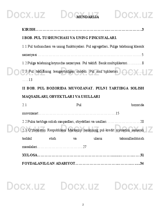 MUNDARIJA
KIRISH…………………………………………………...………………………..3
I BOB. PUL TUSHUNCHASI VA UNING FINKSIYALARI.
1.1   Pul tushunchasi va uning funktsiyalari.  Pul agregatlari .  Pulga talabning klassik
nazariyasi  ……………………………………………………..…………..……..…5
1.2 Pulga talabning keynscha nazariyasi.   Pul taklifi. Bank multiplikatori …... . ........8
1.3   Pul   taklifining   kengaytirilgan   modeli.   Pul   mul’tiplikatori.   ……………….
…...13
II   BOB.   PUL   BOZORIDA   MUVOZANAT.   PULNI   TARTIBGA   SOLISH
MAQSADLARI, OBYEKTLARI VA USULLARI
2.1   Pul   bozorida
muvozanat……………………………………………………….15
2.2 Pulni tartibga solish maqsadlari, obyektlari va usullari ………………………20
2.3   O'zbekiston   Respublikasi   Markaziy   bankining   pul-kredit   siyosatini   samarali
tashkil   etish   va   ularni   takomillashtirish
masalalari………………………………..27
XULOSA……………………………………………………..........………..…….31
FOYDALANILGAN ADABIYOT……………………………..………...…......34
2 