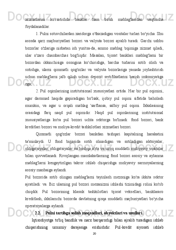 xizmatlarini   ko'rsatishda   banklar   ham   bo'sh   mablag'laridan   vaqtincha
foydalanadilar.
1. Pulni sotuvchilardan xaridorga o'tkazadigan vositalar turlari bo'yicha. Shu
asosda   qarz   majburiyatlari   bozori   va   valyuta   bozori   ajralib   turadi.   Garchi   ushbu
bozorlar   o'zlariga   nisbatan   ish   yuritsa-da,   ammo   mablag   'oqimiga   xizmat   qiladi,
ular   o'zaro   chambarchas   bog'liqdir.   Masalan,   tijorat   banklari   mablag'larni   bir
bozordan   ikkinchisiga   osongina   ko'chirishga,   barcha   turlarini   sotib   olish   va
sotishga,   ularni   qimmatli   qog'ozlar   va   valyuta   bozorlariga   yanada   joylashtirish
uchun   mablag'larni   jalb   qilish   uchun   depozit   sertifikatlarini   berish   imkoniyatiga
ega;
2.   Pul   oqimlarining   institutsional   xususiyatlari   ortida.   Har   bir   pul   oqimini,
agar   daromad   haqida   gapiradigan   bo'lsak,   ijobiy   pul   oqimi   sifatida   baholash
mumkin,   va   agar   u   orqali   mablag   'sarflansa,   salbiy   pul   oqimi.   Ikkalasining
orasidagi   farq   naqd   pul   oqimidir.   Naqd   pul   oqimlarining   institutsional
xususiyatlariga   ko'ra   pul   bozori   uchta   sektorga   bo'linadi:   fond   bozori,   bank
kreditlari bozori va moliya-kredit tashkilotlari xizmatlari bozori.
Qimmatli   qog'ozlar   bozori   bankdan   tashqari   kapitalning   harakatini
ta'minlaydi.   U   fond   birjasida   sotib   olinadigan   va   sotiladigan   aktsiyalar,
obligatsiyalar, obligatsiyalar va boshqa o'rta va uzoq muddatli moliyaviy vositalar
bilan   quvvatlanadi.   Rivojlangan   mamlakatlarning   fond   bozori   asosiy   va   aylanma
mablag'larni   kengaytirilgan   takror   ishlab   chiqarishga   moliyaviy   sarmoyalarning
asosiy manbaiga aylandi.
Pul   bozorida   sotib   olingan   mablag'larni   tayinlash   mezoniga   ko'ra   ikkita   sektor
ajratiladi:   va.   Biz   ularning   pul   bozori   mexanizmi   ishlashi   tizimidagi   rolini   ko'rib
chiqdik.   Pul   bozorining   klassik   tashkilotlari   tijorat   veksellari,   banklararo
kreditlash,   ikkilamchi   bozorda   davlatning   qisqa   muddatli   majburiyatlari   bo'yicha
operatsiyalarga aylandi. 
2.2. Pulni tartibga solish maqsadlari, obyektlari va usullari.
Iqtisodiyotga   to'liq   bandlik   va   narx   barqarorligi   bilan   ajralib   turadigan   ishlab
chiqarishning   umumiy   darajasiga   erishishdir.   Pul-kredit   siyosati   ishlab
20