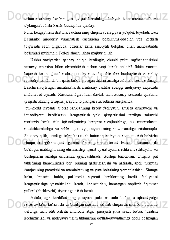 uchun   markaziy   bankning   naqd   pul   berishdagi   faoliyati   kam   muvozanatli   va
o'ylangan bo'lishi kerak. boshqa har qanday.
Pulni kengaytirish dasturlari uchun aniq chiqish strategiyasi yo'qdek tuyuladi: Ben
Bernanke   miqdoriy   yumshatish   dasturidan   bosqichma-bosqich   voz   kechish
to'g'risida   e'lon   qilganida,   bozorlar   katta   asabiylik   belgilari   bilan   munosabatda
bo'lishlari muhimdir. Fed-ni shoshilishga majbur qilish.
Ushbu   vaziyatdan   qanday   chiqib   ketdingiz,   chunki   pulni   rag'batlantirishni
xususiy   emissiya   bilan   almashtirish   uchun   vaqt   kerak   bo'ladi?   Ikkita   narsani
bajarish   kerak:   global   makroiqtisodiy   muvofiqlashtirishni   kuchaytirish   va   milliy
iqtisodiy tizimlarda bir qator tarkibiy o'zgarishlarni amalga oshirish. Beanie Smagi.
Barcha   rivojlangan   mamlakatlarda   markaziy   banklar   so'nggi   moliyaviy   inqirozda
muhim   rol   o'ynadi.   Xususan,   ilgari   ham   davlat,   ham   xususiy   sektorda   qarzlarni
qisqartirishning ortiqcha jarayoni to'plangan sharoitlarni aniqlashda.
  pul-kredit   siyosati ,   tijorat   banklarining   kredit   faoliyatini   amalga   oshiruvchi   va
iqtisodiyotni   kreditlashni   kengaytirish   yoki   qisqartirishni   tartibga   soluvchi
markaziy   bank   ichki   iqtisodiyotning   barqaror   rivojlanishiga,   pul   muomalasini
mustahkamlashga   va   ichki   iqtisodiy   jarayonlarning   muvozanatiga   erishmoqda.
Shunday   qilib,   kreditga   ta'sir   ko'rsatish   butun   iqtisodiyotni   rivojlantirish   bo'yicha
chuqur strategik maqsadlarga erishishimizga imkon beradi. Masalan, korxonalarda
bo'sh pul mablag'larining etishmasligi tijorat operatsiyalari, ichki investitsiyalar va
boshqalarni   amalga   oshirishni   qiyinlashtiradi.   Boshqa   tomondan,   ortiqcha   pul
taklifining   kamchiliklari   bor:   pulning   qadrsizlanishi   va   natijada,   aholi   turmush
darajasining pasayishi va mamlakatning valyuta holatining yomonlashishi. Shunga
ko'ra,   birinchi   holda,   pul-kredit   siyosati   banklarning   kredit   faoliyatini
kengaytirishga   yo'naltirilishi   kerak,   ikkinchidan,   kamaygan   taqdirda   "qimmat
pullar" (cheklovchi) siyosatiga o'tish kerak.
Aslida,   agar   kreditlashning   pasayishi   juda   tez   sodir   bo'lsa,   u   iqtisodiyotga
retsessiv ta'sir ko'rsatishi va buzilgan sxemani keltirib chiqarishi mumkin, bu hatto
defoltga   ham   olib   kelishi   mumkin.   Agar   pasayish   juda   sekin   bo'lsa,   tuzatish
kechiktiriladi va moliyaviy tizim tiklanishni qo'llab-quvvatlashga qodir bo'lmagan
22