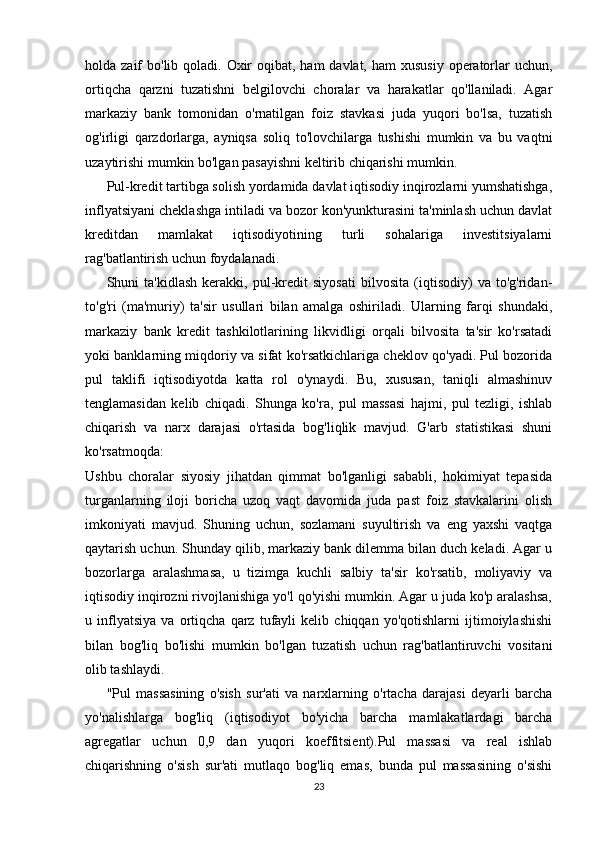 holda zaif  bo'lib qoladi. Oxir  oqibat, ham  davlat,  ham  xususiy  operatorlar  uchun,
ortiqcha   qarzni   tuzatishni   belgilovchi   choralar   va   harakatlar   qo'llaniladi.   Agar
markaziy   bank   tomonidan   o'rnatilgan   foiz   stavkasi   juda   yuqori   bo'lsa,   tuzatish
og'irligi   qarzdorlarga,   ayniqsa   soliq   to'lovchilarga   tushishi   mumkin   va   bu   vaqtni
uzaytirishi mumkin bo'lgan pasayishni keltirib chiqarishi mumkin.
Pul-kredit tartibga solish yordamida davlat iqtisodiy inqirozlarni yumshatishga,
inflyatsiyani cheklashga intiladi va bozor kon'yunkturasini ta'minlash uchun davlat
kreditdan   mamlakat   iqtisodiyotining   turli   sohalariga   investitsiyalarni
rag'batlantirish uchun foydalanadi.
Shuni   ta'kidlash   kerakki,   pul-kredit   siyosati   bilvosita   (iqtisodiy)   va   to'g'ridan-
to'g'ri   (ma'muriy)   ta'sir   usullari   bilan   amalga   oshiriladi.   Ularning   farqi   shundaki,
markaziy   bank   kredit   tashkilotlarining   likvidligi   orqali   bilvosita   ta'sir   ko'rsatadi
yoki banklarning miqdoriy va sifat ko'rsatkichlariga cheklov qo'yadi. Pul bozorida
pul   taklifi   iqtisodiyotda   katta   rol   o'ynaydi.   Bu,   xususan,   taniqli   almashinuv
tenglamasidan   kelib   chiqadi.   Shunga   ko'ra,   pul   massasi   hajmi,   pul   tezligi,   ishlab
chiqarish   va   narx   darajasi   o'rtasida   bog'liqlik   mavjud.   G'arb   statistikasi   shuni
ko'rsatmoqda:
Ushbu   choralar   siyosiy   jihatdan   qimmat   bo'lganligi   sababli,   hokimiyat   tepasida
turganlarning   iloji   boricha   uzoq   vaqt   davomida   juda   past   foiz   stavkalarini   olish
imkoniyati   mavjud.   Shuning   uchun,   sozlamani   suyultirish   va   eng   yaxshi   vaqtga
qaytarish uchun. Shunday qilib, markaziy bank dilemma bilan duch keladi. Agar u
bozorlarga   aralashmasa,   u   tizimga   kuchli   salbiy   ta'sir   ko'rsatib,   moliyaviy   va
iqtisodiy inqirozni rivojlanishiga yo'l qo'yishi mumkin. Agar u juda ko'p aralashsa,
u   inflyatsiya   va   ortiqcha   qarz   tufayli   kelib   chiqqan   yo'qotishlarni   ijtimoiylashishi
bilan   bog'liq   bo'lishi   mumkin   bo'lgan   tuzatish   uchun   rag'batlantiruvchi   vositani
olib tashlaydi.
"Pul   massasining   o'sish   sur'ati   va   narxlarning   o'rtacha   darajasi   deyarli   barcha
yo'nalishlarga   bog'liq   (iqtisodiyot   bo'yicha   barcha   mamlakatlardagi   barcha
agregatlar   uchun   0,9   dan   yuqori   koeffitsient).Pul   massasi   va   real   ishlab
chiqarishning   o'sish   sur'ati   mutlaqo   bog'liq   emas,   bunda   pul   massasining   o'sishi
23 