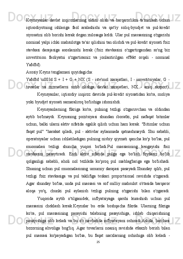 Keynsyanlar   davlat   inqirozlarning   oldini   olish   va   barqarorlikni   ta'minlash   uchun
iqtisodiyotning   ishlariga   faol   aralashishi   va   qat'iy   soliq-byudjet   va   pul-kredit
siyosatini olib borishi kerak degan xulosaga keldi. Ular pul massasining o'zgarishi
nominal yalpi ichki mahsulotga ta'sir qilishini tan olishdi va pul-kredit siyosati foiz
stavkasi   darajasiga   asoslanishi   kerak   (foiz   stavkasini   o'zgartirgandan   so'ng   biz
investitsion   faoliyatni   o'zgartiramiz   va   jonlantirilgan   effekt   orqali   -   nominal
YaMM).
Asosiy Keyns tenglamasi quyidagicha:
YaMM   \u003d   S   +   I   +   G   +   NX   (S   -   iste'mol   xarajatlari,   I   -   investitsiyalar,   G   -
tovarlar   va   xizmatlarni   sotib   olishga   davlat   xarajatlari,   NX   -   aniq   eksport).
Keynsyanlar,   iqtisodiy   inqiroz   davrida   pul-kredit   siyosatidan   ko'ra,   moliya
yoki byudjet siyosati samaraliroq bo'lishiga ishonishdi.
Keynsyanlarning   fikriga   ko'ra,   pulning   tezligi   o'zgaruvchan   va   oldindan
aytib   bo'lmaydi.   Keynsning   pozitsiyasi   shundan   iboratki,   pul   nafaqat   bitimlar
uchun,  balki   ularni   aktiv  sifatida  egalik  qilish  uchun  ham  kerak.  "Bitimlar  uchun
faqat   pul"   "harakat   qiladi,   pul   -   aktivlar   aylanmada   qatnashmaydi.   Shu   sababli,
operatsiyalar   uchun   ishlatiladigan   pulning   nisbiy   qiymati   qancha   ko'p   bo'lsa,   pul
muomalasi   tezligi   shuncha   yuqori   bo'ladi.Pul   massasining   kengayishi   foiz
stavkasini   pasaytiradi.   Endi   aktiv   sifatida   pulga   ega   bo'lish   foydasiz   bo'lib
qolganligi   sababli,   aholi   nol   tezlikda   ko'proq   pul   mablag'lariga   ega   bo'lishadi.
Shuning   uchun   pul   muomalasining   umumiy   darajasi   pasayadi.Shunday   qilib,   pul
tezligi   foiz   stavkasiga   va   pul   taklifiga   teskari   proportsional   ravishda   o'zgaradi.
Agar   shunday   bo'lsa,   unda   pul   massasi   va   sof   milliy   mahsulot   o'rtasida   barqaror
aloqa   yo'q,   chunki   pul   aylanish   tezligi   pulning   o'zgarishi   bilan   o'zgaradi.
Yuqorida   aytib   o'tilganidek,   inflyatsiyaga   qarshi   kurashish   uchun   pul
massasini   cheklash   kerak.Keynslar   bu   erda   boshqacha   fikrda.   Ularning   fikriga
ko'ra,   pul   massasining   pasayishi   talabning   pasayishiga,   ishlab   chiqarishning
pasayishiga  olib keladi  va bu o'z navbatida inflyatsiyani  oshiradi.Aslida, barchasi
bozorning   ahvoliga   bog'liq.   Agar   tovarlarni   noaniq   ravishda   etkazib   berish   bilan
pul   massasi   ko'payadigan   bo'lsa,   bu   faqat   narxlarning   oshishiga   olib   keladi   -
25