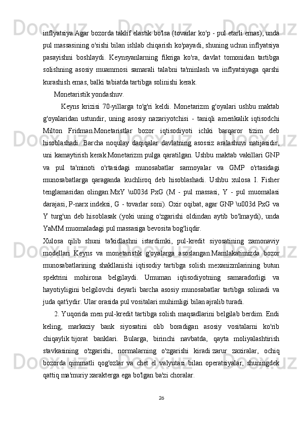 inflyatsiya.Agar bozorda taklif elastik bo'lsa (tovarlar ko'p - pul etarli emas), unda
pul massasining o'sishi bilan ishlab chiqarish ko'payadi, shuning uchun inflyatsiya
pasayishni   boshlaydi.   Keynsyanlarning   fikriga   ko'ra,   davlat   tomonidan   tartibga
solishning   asosiy   muammosi   samarali   talabni   ta'minlash   va   inflyatsiyaga   qarshi
kurashish emas, balki tabiatda tartibga solinishi kerak.
Monetaristik yondashuv.
Keyns   krizisi   70-yillarga   to'g'ri   keldi.   Monetarizm   g'oyalari   ushbu   maktab
g'oyalaridan   ustundir,   uning   asosiy   nazariyotchisi   -   taniqli   amerikalik   iqtisodchi
Milton   Fridman.Monetaristlar   bozor   iqtisodiyoti   ichki   barqaror   tizim   deb
hisoblashadi.   Barcha   noqulay   daqiqalar   davlatning   asossiz   aralashuvi   natijasidir,
uni kamaytirish kerak.Monetarizm pulga qaratilgan. Ushbu maktab vakillari GNP
va   pul   ta'minoti   o'rtasidagi   munosabatlar   sarmoyalar   va   GMP   o'rtasidagi
munosabatlarga   qaraganda   kuchliroq   deb   hisoblashadi.   Ushbu   xulosa   I.   Fisher
tenglamasidan   olingan:MxY   \u003d   PxG   (M   -   pul   massasi,   Y   -   pul   muomalasi
darajasi, P-narx indeksi, G - tovarlar soni). Oxir oqibat, agar GNP \u003d PxG va
Y   turg'un   deb   hisoblasak   (yoki   uning   o'zgarishi   oldindan   aytib   bo'lmaydi),   unda
YaMM muomaladagi pul massasiga bevosita bog'liqdir.
Xulosa   qilib   shuni   ta'kidlashni   istardimki,   pul-kredit   siyosatining   zamonaviy
modellari   Keyns   va   monetaristik   g'oyalarga   asoslangan.Mamlakatimizda   bozor
munosabatlarining   shakllanishi   iqtisodiy   tartibga   solish   mexanizmlarining   butun
spektrini   mohirona   belgilaydi.   Umuman   iqtisodiyotning   samaradorligi   va
hayotiyligini   belgilovchi   deyarli   barcha   asosiy   munosabatlar   tartibga   solinadi   va
juda qat'iydir. Ular orasida pul vositalari muhimligi bilan ajralib turadi.
2. Yuqorida men pul-kredit tartibga solish maqsadlarini belgilab berdim. Endi
keling,   markaziy   bank   siyosatini   olib   boradigan   asosiy   vositalarni   ko'rib
chiqaylik   tijorat   banklari .   Bularga,   birinchi   navbatda,   qayta   moliyalashtirish
stavkasining   o'zgarishi,   normalarning   o'zgarishi   kiradi   zarur   zaxiralar ,   ochiq
bozorda   qimmatli   qog'ozlar   va   chet   el   valyutasi   bilan   operatsiyalar,   shuningdek
qattiq ma'muriy xarakterga ega bo'lgan ba'zi choralar.
26