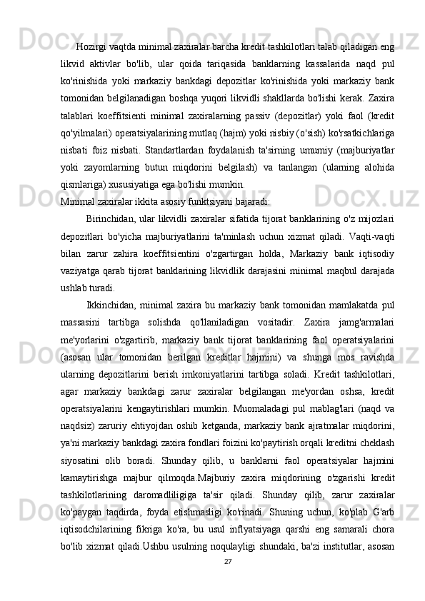 Hozirgi vaqtda minimal zaxiralar barcha kredit tashkilotlari talab qiladigan eng
likvid   aktivlar   bo'lib,   ular   qoida   tariqasida   banklarning   kassalarida   naqd   pul
ko'rinishida   yoki   markaziy   bankdagi   depozitlar   ko'rinishida   yoki   markaziy   bank
tomonidan belgilanadigan boshqa  yuqori  likvidli  shakllarda bo'lishi  kerak.  Zaxira
talablari   koeffitsienti   minimal   zaxiralarning   passiv   (depozitlar)   yoki   faol   (kredit
qo'yilmalari) operatsiyalarining mutlaq (hajm) yoki nisbiy (o'sish) ko'rsatkichlariga
nisbati   foiz   nisbati.   Standartlardan   foydalanish   ta'sirning   umumiy   (majburiyatlar
yoki   zayomlarning   butun   miqdorini   belgilash)   va   tanlangan   (ularning   alohida
qismlariga) xususiyatiga ega bo'lishi mumkin.
Minimal zaxiralar ikkita asosiy funktsiyani bajaradi:
Birinchidan, ular   likvidli   zaxiralar   sifatida tijorat  banklarining  o'z mijozlari
depozitlari   bo'yicha   majburiyatlarini   ta'minlash   uchun   xizmat   qiladi.   Vaqti-vaqti
bilan   zarur   zahira   koeffitsientini   o'zgartirgan   holda,   Markaziy   bank   iqtisodiy
vaziyatga   qarab   tijorat   banklarining   likvidlik   darajasini   minimal   maqbul   darajada
ushlab turadi.
Ikkinchidan,   minimal   zaxira   bu   markaziy   bank   tomonidan   mamlakatda   pul
massasini   tartibga   solishda   qo'llaniladigan   vositadir.   Zaxira   jamg'armalari
me'yorlarini   o'zgartirib,   markaziy   bank   tijorat   banklarining   faol   operatsiyalarini
(asosan   ular   tomonidan   berilgan   kreditlar   hajmini)   va   shunga   mos   ravishda
ularning   depozitlarini   berish   imkoniyatlarini   tartibga   soladi.   Kredit   tashkilotlari,
agar   markaziy   bankdagi   zarur   zaxiralar   belgilangan   me'yordan   oshsa,   kredit
operatsiyalarini   kengaytirishlari   mumkin.   Muomaladagi   pul   mablag'lari   (naqd   va
naqdsiz)   zaruriy   ehtiyojdan   oshib   ketganda,   markaziy   bank   ajratmalar   miqdorini,
ya'ni markaziy bankdagi zaxira fondlari foizini ko'paytirish orqali kreditni cheklash
siyosatini   olib   boradi.   Shunday   qilib,   u   banklarni   faol   operatsiyalar   hajmini
kamaytirishga   majbur   qilmoqda.Majburiy   zaxira   miqdorining   o'zgarishi   kredit
tashkilotlarining   daromadliligiga   ta'sir   qiladi.   Shunday   qilib,   zarur   zaxiralar
ko'paygan   taqdirda,   foyda   etishmasligi   ko'rinadi.   Shuning   uchun,   ko'plab   G'arb
iqtisodchilarining   fikriga   ko'ra,   bu   usul   inflyatsiyaga   qarshi   eng   samarali   chora
bo'lib  xizmat   qiladi.Ushbu  usulning   noqulayligi   shundaki,  ba'zi   institutlar,  asosan
27
