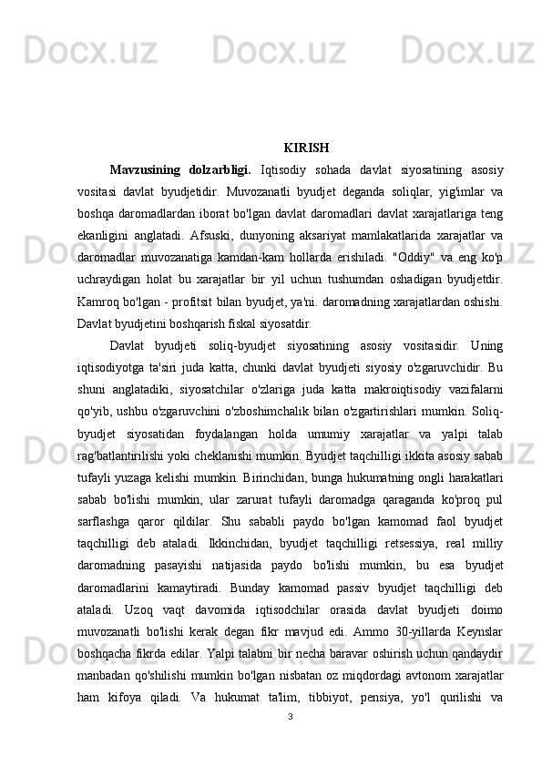 KIRISH
Mavzusining   dolzarbligi.   Iqtisodiy   sohada   davlat   siyosatining   asosiy
vositasi   davlat   byudjetidir.   Muvozanatli   byudjet   deganda   soliqlar,   yig'imlar   va
boshqa   daromadlardan   iborat   bo'lgan   davlat   daromadlari   davlat   xarajatlariga  teng
ekanligini   anglatadi.   Afsuski,   dunyoning   aksariyat   mamlakatlarida   xarajatlar   va
daromadlar   muvozanatiga   kamdan-kam   hollarda   erishiladi.   "Oddiy"   va   eng   ko'p
uchraydigan   holat   bu   xarajatlar   bir   yil   uchun   tushumdan   oshadigan   byudjetdir.
Kamroq bo'lgan - profitsit bilan byudjet, ya'ni. daromadning xarajatlardan oshishi.
Davlat byudjetini boshqarish fiskal siyosatdir.
Davlat   byudjeti   soliq-byudjet   siyosatining   asosiy   vositasidir.   Uning
iqtisodiyotga   ta'siri   juda   katta,   chunki   davlat   byudjeti   siyosiy   o'zgaruvchidir.   Bu
shuni   anglatadiki,   siyosatchilar   o'zlariga   juda   katta   makroiqtisodiy   vazifalarni
qo'yib,   ushbu   o'zgaruvchini   o'zboshimchalik   bilan   o'zgartirishlari   mumkin.   Soliq-
byudjet   siyosatidan   foydalangan   holda   umumiy   xarajatlar   va   yalpi   talab
rag'batlantirilishi yoki cheklanishi mumkin. Byudjet taqchilligi ikkita asosiy sabab
tufayli yuzaga kelishi mumkin. Birinchidan, bunga hukumatning ongli harakatlari
sabab   bo'lishi   mumkin,   ular   zarurat   tufayli   daromadga   qaraganda   ko'proq   pul
sarflashga   qaror   qildilar.   Shu   sababli   paydo   bo'lgan   kamomad   faol   byudjet
taqchilligi   deb   ataladi.   Ikkinchidan,   byudjet   taqchilligi   retsessiya,   real   milliy
daromadning   pasayishi   natijasida   paydo   bo'lishi   mumkin,   bu   esa   byudjet
daromadlarini   kamaytiradi.   Bunday   kamomad   passiv   byudjet   taqchilligi   deb
ataladi.   Uzoq   vaqt   davomida   iqtisodchilar   orasida   davlat   byudjeti   doimo
muvozanatli   bo'lishi   kerak   degan   fikr   mavjud   edi.   Ammo   30-yillarda   Keynslar
boshqacha fikrda edilar. Yalpi talabni bir necha baravar oshirish uchun qandaydir
manbadan  qo'shilishi  mumkin bo'lgan  nisbatan  oz  miqdordagi  avtonom   xarajatlar
ham   kifoya   qiladi.   Va   hukumat   ta'lim,   tibbiyot,   pensiya,   yo'l   qurilishi   va
3
