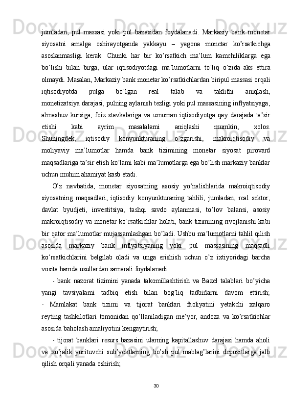 jumladan,   pul   massasi   yoki   pul   bazasidan   foydalanadi.   Markaziy   bank   monetar
siyosatni   amalga   oshirayotganda   yakkayu   –   yagona   monetar   ko’rsatkichga
asoslanmasligi   kerak.   Chunki   har   bir   ko’rsatkich   ma’lum   kamchiliklarga   ega
bo’lishi   bilan   birga,   ular   iqtisodiyotdagi   ma’lumotlarni   to’liq   o’zida   aks   ettira
olmaydi. Masalan, Markaziy bank monetar ko’rsatkichlardan biripul massasi orqali
iqtisodiyotda   pulga   bo’lgan   real   talab   va   taklifni   aniqlash,
monetizatsiya darajasi, pulning aylanish tezligi yoki pul massasining inflyatsiyaga,
almashuv   kursiga,   foiz   stavkalariga   va   umuman   iqtisodiyotga   qay   darajada   ta’sir
etishi   kabi   ayrim   masalalarni   aniqlashi   mumkin,   xolos.
Shuningdek,   iqtisodiy   konyunkturaning   o’zgarishi,   makroiqtisodiy   va
moliyaviy   ma’lumotlar   hamda   bank   tizimining   monetar   siyosat   pirovard
maqsadlariga ta’sir etish ko’lami kabi ma’lumotlarga ega bo’lish markaziy banklar
uchun muhim ahamiyat kasb etadi.
O’z   navbatida,   monetar   siyosatning   asosiy   yo’nalishlarida   makroiqtisodiy
siyosatning   maqsadlari,   iqtisodiy   konyunkturaning   tahlili,   jumladan,   real   sektor,
davlat   byudjeti,   investitsiya,   tashqi   savdo   aylanmasi,   to’lov   balansi,   asosiy
makroiqtisodiy va monetar ko’rsatkichlar  holati, bank tizimining rivojlanishi kabi
bir qator ma’lumotlar mujassamlashgan bo’ladi. Ushbu ma’lumotlarni tahlil qilish
asosida   markaziy   bank   inflyatsiyaning   yoki   pul   massasining   maqsadli
ko’rsatkichlarini   belgilab   oladi   va   unga   erishish   uchun   o’z   ixtiyoridagi   barcha
vosita hamda usullardan samarali foydalanadi.  
-   bank   nazorat   tizimini   yanada   takomillashtirish   va   Bazel   talablari   bo’yicha
yangi   tavsiyalarni   tadbiq   etish   bilan   bog’liq   tadbirlarni   davom   ettirish;
-   Mamlakat   bank   tizimi   va   tijorat   banklari   faoliyatini   yetakchi   xalqaro
reyting   tashkilotlari   tomonidan   qo’llaniladigan   me’yor,   andoza   va   ko’rsatkichlar
asosida baholash amaliyotini kengaytirish;
-   tijorat   banklari   resurs   bazasini   ularning   kapitallashuv   darajasi   hamda   aholi
va   xo’jalik   yurituvchi   sub’yektlarning   bo’sh   pul   mablag’larini   depozitlarga   jalb
qilish orqali yanada oshirish;
30