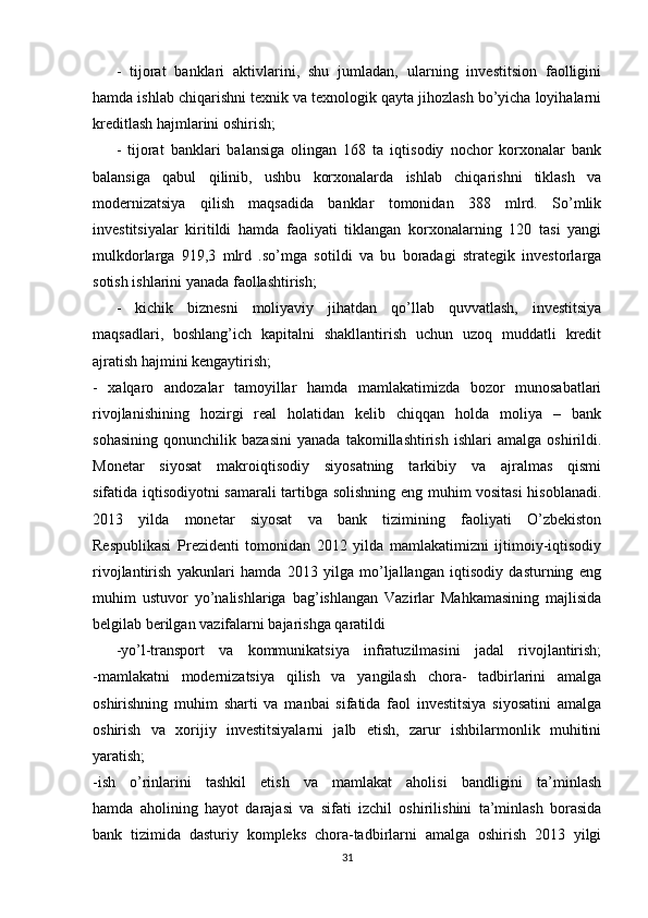 -   tijorat   banklari   aktivlarini,   shu   jumladan,   ularning   investitsion   faolligini
hamda ishlab chiqarishni texnik va texnologik qayta jihozlash bo’yicha loyihalarni
kreditlash hajmlarini oshirish;
-   tijorat   banklari   balansiga   olingan   168   ta   iqtisodiy   nochor   korxonalar   bank
balansiga   qabul   qilinib,   ushbu   korxonalarda   ishlab   chiqarishni   tiklash   va
modernizatsiya   qilish   maqsadida   banklar   tomonidan   388   mlrd.   So’mlik
investitsiyalar   kiritildi   hamda   faoliyati   tiklangan   korxonalarning   120   tasi   yangi
mulkdorlarga   919,3   mlrd   .so’mga   sotildi   va   bu   boradagi   strategik   investorlarga
sotish ishlarini yanada faollashtirish;
-   kichik   biznesni   moliyaviy   jihatdan   qo’llab   quvvatlash,   investitsiya
maqsadlari,   boshlang’ich   kapitalni   shakllantirish   uchun   uzoq   muddatli   kredit
ajratish hajmini kengaytirish;
-   xalqaro   andozalar   tamoyillar   hamda   mamlakatimizda   bozor   munosabatlari
rivojlanishining   hozirgi   real   holatidan   kelib   chiqqan   holda   moliya   –   bank
sohasining   qonunchilik   bazasini   yanada   takomillashtirish   ishlari   amalga   oshirildi.
Monetar   siyosat   makroiqtisodiy   siyosatning   tarkibiy   va   ajralmas   qismi
sifatida iqtisodiyotni samarali tartibga solishning eng muhim vositasi  hisoblanadi.
2013   yilda   monetar   siyosat   va   bank   tizimining   faoliyati   O’zbekiston
Respublikasi   Prezidenti   tomonidan   2012   yilda   mamlakatimizni   ijtimoiy-iqtisodiy
rivojlantirish   yakunlari   hamda   2013   yilga   mo’ljallangan   iqtisodiy   dasturning   eng
muhim   ustuvor   yo’nalishlariga   bag’ishlangan   Vazirlar   Mahkamasining   majlisida
belgilab berilgan vazifalarni bajarishga qaratildi
-yo’l-transport   va   kommunikatsiya   infratuzilmasini   jadal   rivojlantirish;
-mamlakatni   modernizatsiya   qilish   va   yangilash   chora-   tadbirlarini   amalga
oshirishning   muhim   sharti   va   manbai   sifatida   faol   investitsiya   siyosatini   amalga
oshirish   va   xorijiy   investitsiyalarni   jalb   etish,   zarur   ishbilarmonlik   muhitini
yaratish;
-ish   o’rinlarini   tashkil   etish   va   mamlakat   aholisi   bandligini   ta’minlash
hamda   aholining   hayot   darajasi   va   sifati   izchil   oshirilishini   ta’minlash   borasida
bank   tizimida   dasturiy   kompleks   chora-tadbirlarni   amalga   oshirish   2013   yilgi
31