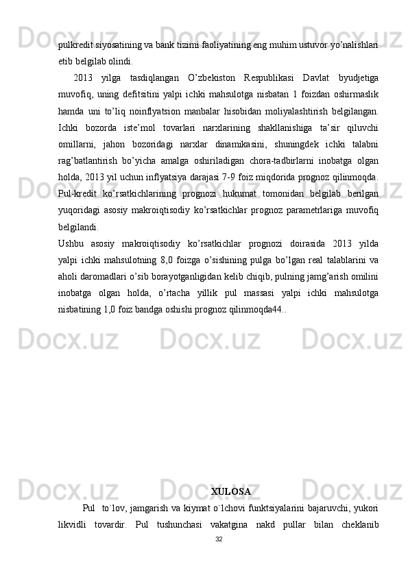 pulkredit siyosatining va bank tizimi faoliyatining eng muhim ustuvor yo’nalishlari
etib belgilab olindi.
2013   yilga   tasdiqlangan   O’zbekiston   Respublikasi   Davlat   byudjetiga
muvofiq,   uning   defitsitini   yalpi   ichki   mahsulotga   nisbatan   1   foizdan   oshirmaslik
hamda   uni   to’liq   noinflyatsion   manbalar   hisobidan   moliyalashtirish   belgilangan.
Ichki   bozorda   iste’mol   tovarlari   narxlarining   shakllanishiga   ta’sir   qiluvchi
omillarni,   jahon   bozoridagi   narxlar   dinamikasini,   shuningdek   ichki   talabni
rag’batlantirish   bo’yicha   amalga   oshiriladigan   chora-tadbirlarni   inobatga   olgan
holda, 2013 yil uchun inflyatsiya darajasi 7-9 foiz miqdorida prognoz qilinmoqda.
Pul-kredit   ko’rsatkichlarining   prognozi   hukumat   tomonidan   belgilab   berilgan
yuqoridagi   asosiy   makroiqtisodiy   ko’rsatkichlar   prognoz   parametrlariga   muvofiq
belgilandi.
Ushbu   asosiy   makroiqtisodiy   ko’rsatkichlar   prognozi   doirasida   2013   yilda
yalpi   ichki   mahsulotning   8,0   foizga   o’sishining   pulga   bo’lgan   real   talablarini   va
aholi daromadlari o’sib borayotganligidan kelib chiqib, pulning jamg’arish omilini
inobatga   olgan   holda,   o’rtacha   yillik   pul   massasi   yalpi   ichki   mahsulotga
nisbatining 1,0 foiz bandga oshishi prognoz qilinmoqda44..
XULOSA
Pul   to`lov, jamgarish va kiymat o`lchovi funktsiyalarini bajaruvchi, yukori
likvidli   tovardir.   Pul   tushunchasi   vakatgina   nakd   pullar   bilan   cheklanib
32