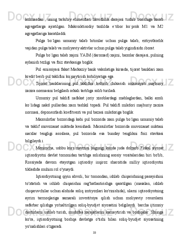 kolmasdan   ,   uning   tarkibiy   elimentlari   likvidlilik   darajasi   tushib   borishiga   karab
agregatlarga   ajratilgan.   Makroiktisodiy   taxlilda   e`tibor   ko`prok   M1   va   M2
agregatlariga karatiladdi.
Pulga   bo`lgan   umumiy   talab   bitimlar   uchun   pulga   talab,   extiyotkorlik
vajidan pulga talab va moliyaviy aktivlar uchun pulga talab yigindisidn iborat.
Pulga bo`lgan talab xajmi YAIM (daromad) xajmi, baxolar darajasi, pulning
aylanish tezligi va foiz stavkasiga boglik.
Pul emissiyasi fakat Markaziy bank vakolatiga kirsada, tijorat banklari xam
kredit berib pul taklifini ko`paytirish kobiliyatiga ega.
Tijorat   banklarining   pul   taklifini   keltirib   chikarish   imkoniyati   majburiy
zaxira normasini be l gilash orkali tartibga solib turiladi.
Umumiy   pul   taklifi   nafakat   joriy   xisoblardagi   mablaglardan,   balki   axoli
ko`lidagi   nakd   pullardan   xam   tashkil   topadi.   Pul   taklifi   mikdori   majburiy   zaxira
normasi, deponentlash koefitsenti va pul bazasi mikdoriga boglik.
Maxsulotlar bozoridagi kabi pul bozorida xam pulga bo`lgan umumiy talab
va   taklif   muvozanat   nuktada   kesishadi.   Maxsulotlar   bozorida   muvozanat   nuktani
narxlar   tengligi   asoslasa,   pul   bozorida   esa   bunday   tenglikni   foiz   stavkasi
bil gilaydi. i. 
Menimcha, ushbu kurs mavzusi  bugungi kunda juda dolzarb.   Fiskal  siyosat
iqtisodiyotni   davlat   tomonidan   tartibga   solishning   asosiy   vositalaridan   biri   bo'lib,
Rossiyada   davom   etayotgan   iqtisodiy   inqiroz   sharoitida   milliy   iqtisodiyotni
tiklashda muhim rol o'ynaydi.
Iqtisodiyotning qiyin ahvoli, bir tomondan, ishlab chiqarishning pasayishini
to'xtatish   va   ishlab   chiqarishni   rag'batlantirishga   qaratilgan   (masalan,   ishlab
chiqaruvchilar uchun alohida soliq imtiyozlari ko'rinishida), ularni iqtisodiyotning
ayrim   tarmoqlariga   samarali   investitsiya   qilish   uchun   moliyaviy   resurslarni
safarbar   qilishga   yo'naltirilgan  soliq-byudjet   siyosatini   belgilaydi.  barcha   ijtimoiy
dasturlarni   ushlab  turish,  mudofaa  xarajatlarini  kamaytirish  va   boshqalar.  Shunga
ko'ra,   iqtisodiyotning   boshqa   davlatga   o'tishi   bilan   soliq-byudjet   siyosatining
yo'nalishlari o'zgaradi.
33 