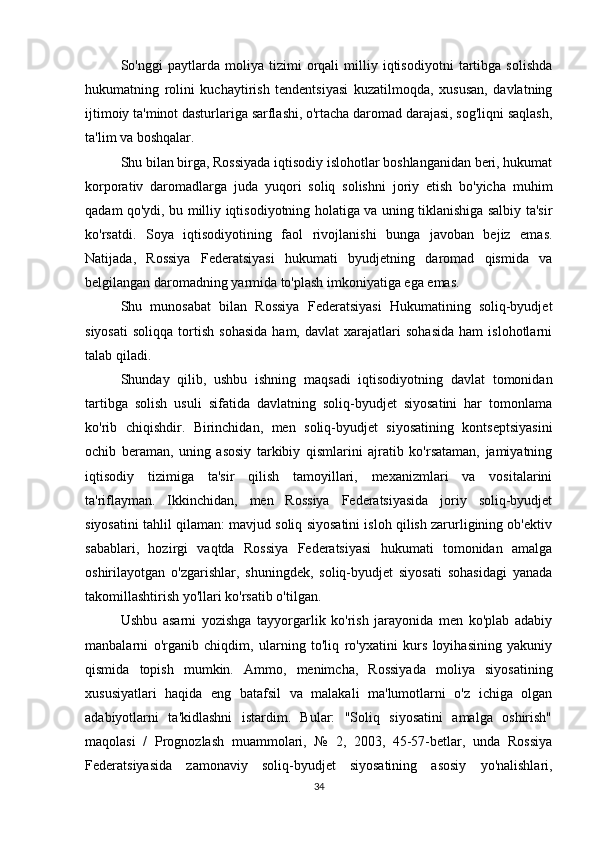 So'nggi   paytlarda   moliya   tizimi   orqali   milliy   iqtisodiyotni   tartibga   solishda
hukumatning   rolini   kuchaytirish   tendentsiyasi   kuzatilmoqda,   xususan,   davlatning
ijtimoiy ta'minot dasturlariga sarflashi, o'rtacha daromad darajasi, sog'liqni saqlash,
ta'lim va boshqalar.
Shu bilan birga, Rossiyada iqtisodiy islohotlar boshlanganidan beri, hukumat
korporativ   daromadlarga   juda   yuqori   soliq   solishni   joriy   etish   bo'yicha   muhim
qadam qo'ydi, bu milliy iqtisodiyotning holatiga va uning tiklanishiga salbiy ta'sir
ko'rsatdi.   Soya   iqtisodiyotining   faol   rivojlanishi   bunga   javoban   bejiz   emas.
Natijada,   Rossiya   Federatsiyasi   hukumati   byudjetning   daromad   qismida   va
belgilangan daromadning yarmida to'plash imkoniyatiga ega emas.
Shu   munosabat   bilan   Rossiya   Federatsiyasi   Hukumatining   soliq-byudjet
siyosati   soliqqa   tortish   sohasida   ham,   davlat   xarajatlari   sohasida   ham   islohotlarni
talab qiladi.
Shunday   qilib,   ushbu   ishning   maqsadi   iqtisodiyotning   davlat   tomonidan
tartibga   solish   usuli   sifatida   davlatning   soliq-byudjet   siyosatini   har   tomonlama
ko'rib   chiqishdir.   Birinchidan,   men   soliq-byudjet   siyosatining   kontseptsiyasini
ochib   beraman,   uning   asosiy   tarkibiy   qismlarini   ajratib   ko'rsataman,   jamiyatning
iqtisodiy   tizimiga   ta'sir   qilish   tamoyillari,   mexanizmlari   va   vositalarini
ta'riflayman.   Ikkinchidan,   men   Rossiya   Federatsiyasida   joriy   soliq-byudjet
siyosatini tahlil qilaman: mavjud soliq siyosatini isloh qilish zarurligining ob'ektiv
sabablari,   hozirgi   vaqtda   Rossiya   Federatsiyasi   hukumati   tomonidan   amalga
oshirilayotgan   o'zgarishlar,   shuningdek,   soliq-byudjet   siyosati   sohasidagi   yanada
takomillashtirish yo'llari ko'rsatib o'tilgan.
Ushbu   asarni   yozishga   tayyorgarlik   ko'rish   jarayonida   men   ko'plab   adabiy
manbalarni   o'rganib   chiqdim,   ularning   to'liq   ro'yxatini   kurs   loyihasining   yakuniy
qismida   topish   mumkin.   Ammo,   menimcha,   Rossiyada   moliya   siyosatining
xususiyatlari   haqida   eng   batafsil   va   malakali   ma'lumotlarni   o'z   ichiga   olgan
adabiyotlarni   ta'kidlashni   istardim.   Bular:   "Soliq   siyosatini   amalga   oshirish"
maqolasi   /   Prognozlash   muammolari,   №   2,   2003,   45-57-betlar,   unda   Rossiya
Federatsiyasida   zamonaviy   soliq-byudjet   siyosatining   asosiy   yo'nalishlari,
34