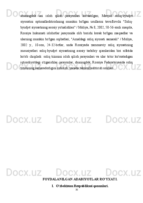 shuningdek   uni   isloh   qilish   jarayonlari   ko'rsatilgan;   Mavjud   soliq-byudjet
siyosatini   optimallashtirishning   mumkin   bo'lgan   usullarini   tavsiflovchi   "Soliq-
byudjet siyosatining asosiy yo'nalishlari" / Moliya, № 8, 2002, 50-56-sonli maqola,
Rossiya   hukumati   islohotlar   jarayonida   olib   borishi   kerak   bo'lgan   maqsadlar   va
ularning mumkin bo'lgan oqibatlari;  "Amaldagi  soliq  siyosati  samarali" /  Moliya,
2002   y.,   10-son,   24-32-betlar,   unda   Rossiyada   zamonaviy   soliq   siyosatining
xususiyatlari   soliq-byudjet   siyosatining   asosiy   tarkibiy   qismlaridan   biri   sifatida
ko'rib   chiqiladi:   soliq   tizimini   isloh   qilish   jarayonlari   va   ular   ta'sir   ko'rsatadigan
iqtisodiyotdagi o'zgarishlar. jarayonlar, shuningdek, Rossiya  Federatsiyasida soliq
tizimining samaradorligini oshirish, yanada takomillashtirish usullari.
FOYDALANILGAN ADABIYOTLAR RO’YXATI.
I. O’zbekiston Respublikasi qonunlari.
35 