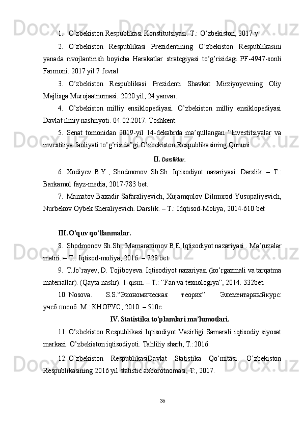 1. O’zbekiston Respublikasi Konstitutsiyasi. T.: O’zbekiston, 2017 y.
2. O’zbekiston   Respublikasi   Prezidentining   O’zbekiston   Respublikasini
yanada   rivojlantirish   boyicha   Harakatlar   strategiyasi   to’g’risidagi   PF-4947-sonli
Farmoni. 2017 yil 7 fevral.
3. O’zbekiston   Respublikasi   Prezidenti   Shavkat   Mirziyoyevning   Oliy
Majlisga Murojaatnomasi.  2020 yil, 24 yanvar.
4. O’zbekiston   milliy   ensiklopediyasi.   O’zbekiston   milliy   ensiklopediyasi
Davlat ilmiy nashriyoti.  04.02.201 7 . Toshkent.
5. Senat   tomonidan   2019-yil   14-dekabrda   ma’qullangan   “Investitsiyalar   va
investitiya faoliyati to’g’risida”gi O’zbekiston Respublikasining Qonuni.
II. Darsliklar.
6. Xodiyev   B . Y .,   Shodmonov   Sh . Sh .   Iqtisodiyot   nazariyasi .   Darslik.   –   T.:
Barkamol fayz-media, 2017-783 bet.
7. Mamatov Baxadir Safaraliyevich, Xujamqulov Dilmurod Yusupaliyevich,
Nurbekov Oybek Sheraliyevich. Darslik. – T.: I dqtisod-Moliy a, 2014-610 bet
III. O’quv qo’llanmalar.
8. Shodmonov Sh.Sh., Mamaraximov B.E Iqtisodiyot nazariyasi . Ma’ruzalar
matni. – T.: Iqtisod-moliya, 2016. – 728 bet.
9. T.Jo’rayev, D. Tojiboyeva. Iqtisodiyot nazariyasi (ko’rgazmali va tarqatma
materiallar). (Qayta nashr). 1-qism. – T.: “Fan va texnologiya”, 2014. 332bet. 
10. Nosova .   S . S .“Экономическая   теория”.   Элементарныйкурс:
учеб.пособ. М.: КНОРУС, 2010. – 510с. 
IV. Statistika to’plamlari ma’lumotlari.
11. O’zbekiston  Respublikasi  Iqtisodiyot  Vazirligi Samarali iqtisodiy siyosat
markazi. O’zbekiston iqtisodiyoti. Tahliliy sharh, T.:2016.
12. O’zbekiston   RespublikasiDavlat   Statistika   Qo’mitasi.   O’zbekiston
Respublikasining 2016 yil statistic axborotnomasi, T:, 2017. 
36 