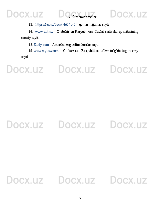 V. Internet saytlari.
13.    https://lex.uz/docs/-4664142  – qonun hujjatlari sayti
14.   www.stat.uz   –  O’zbekiston   Respublikasi   Davlat   statistika   qo’mitasining
rasmiy sayti.  
15. Study.com  – Amerikaning online kurslar sayti
16. www.ziyouz.com      -   O’zbekiston Respublikasi  ta’lim to’g’risidagi  rasmiy
sayti.    
37