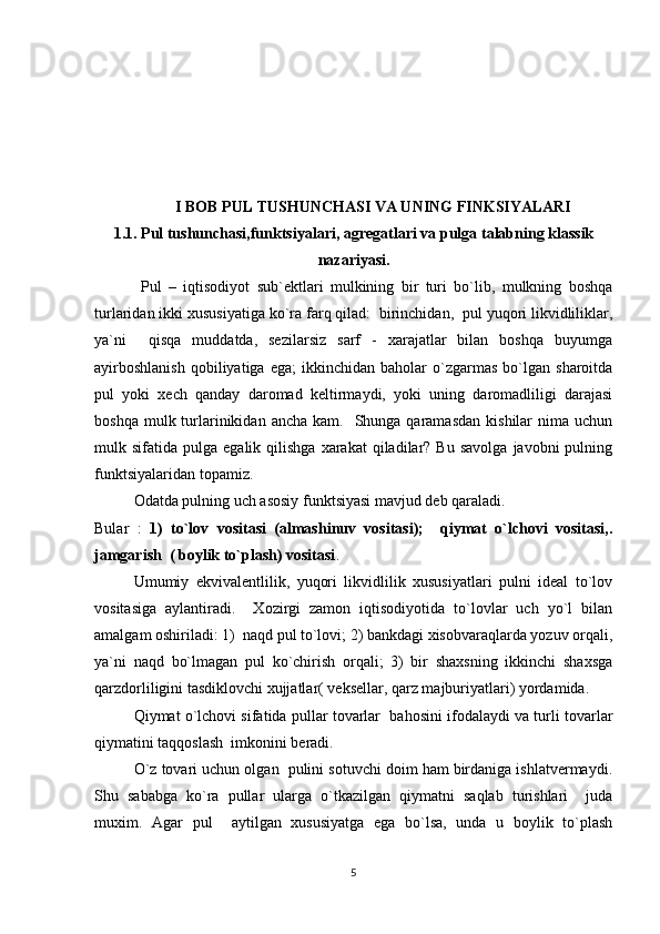 I BOB PUL TUSHUNCHASI VA UNING FINKSIYALARI
1.1.  Pul tushunchasi,funktsiyalari,  agregatlari va pulga talabning klassik
nazariyasi.
  Pul   –   iqtisodiyot   sub`ektlari   mulkining   bir   turi   bo`lib,   mulkning   boshqa
turlaridan ikki xususiyatiga ko`ra farq qilad:  birinchidan,  pul yuqori likvidliliklar,
ya`ni     qisqa   muddatda,   sezilarsiz   sarf   -   xarajatlar   bilan   boshqa   buyumga
ayirboshlanish   qobiliyatiga  ega;   ikkinchidan   baholar   o`zgarmas   bo`lgan   sharoitda
pul   yoki   xech   qanday   daromad   keltirmaydi,   yoki   uning   daromadliligi   darajasi
boshqa  mulk turlarinikidan  ancha  kam.    Shunga qaramasdan   kishilar  nima  uchun
mulk  sifatida  pulga  egalik  qilishga  xarakat  qiladilar?  Bu   savolga  javobni  pulning
funktsiyalaridan topamiz. 
Odatda pulning uch asosiy funktsiyasi mavjud deb qaraladi.
Bular   :   1)   to`lov   vositasi   (almashinuv   vositasi);     qiymat   o`lchovi   vositasi,.
jamgarish  ( boylik to`plash) vositasi . 
Umumiy   ekvivalentlilik,   yuqori   likvidlilik   xususiyatlari   pulni   ideal   to`lov
vositasiga   aylantiradi.     Xozirgi   zamon   iqtisodiyotida   to`lovlar   uch   yo`l   bilan
amalgam oshiriladi: 1)  naqd pul to`lovi; 2) bankdagi xisobvaraqlarda yozuv orqali,
ya`ni   naqd   bo`lmagan   pul   ko`chirish   orqali;   3)   bir   shaxsning   ikkinchi   shaxsga
qarzdorliligini tasdiklovchi xujjatlar( veksellar, qarz majburiyatlari) yordamida.
Qiymat o`lchovi sifatida pullar tovarlar  bahosini ifodalaydi va turli tovarlar
qiymatini taqqoslash  imkonini beradi.  
O`z tovari uchun olgan  pulini sotuvchi doim ham birdaniga ishlatvermaydi.
Shu   sababga   ko`ra   pullar   ularga   o`tkazilgan   qiymatni   saqlab   turishlari     juda
muxim.   Agar   pul     aytilgan   xususiyatga   ega   bo`lsa,   unda   u   boylik   to`plash
5 