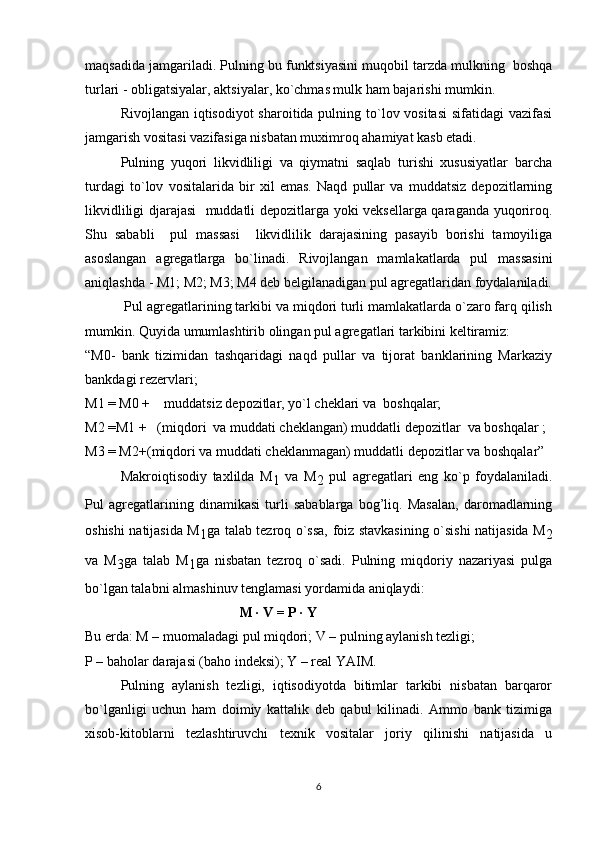 maqsadida jamgariladi. Pulning bu funktsiyasini muqobil tarzda mulkning  boshqa
turlari - obligatsiyalar, aktsiyalar, ko`chmas mulk ham bajarishi mumkin.  
Rivojlangan iqtisodiyot sharoitida pulning to`lov vositasi  sifatidagi vazifasi
jamgarish vositasi vazifasiga nisbatan muximroq ahamiyat kasb etadi.
Pulning   yuqori   likvidliligi   va   qiymatni   saqlab   turishi   xususiyatlar   barcha
turdagi   to`lov   vositalarida   bir   xil   emas.   Naqd   pullar   va   muddatsiz   depozitlarning
likvidliligi djarajasi   muddatli depozitlarga yoki veksellarga qaraganda yuqoriroq.
S h u   sababli     pul   massasi     likvidlilik   darajasining   pasayib   borishi   tamoyiliga
asoslangan   agregatlarga   bo`linadi.   Rivojlangan   mamlakatlarda   pul   massasini
aniqlashda - M1; M2; M3; M4 deb belgilanadigan pul agregatlaridan foydalaniladi.
 Pul agregatlarining tarkibi va miqdori turli mamlakatlarda o`zaro farq qilish
mumkin. Quyida umumlashtirib olingan pul agregatlari tarkibini keltiramiz:
“M0-   bank   tizimidan   tashqaridagi   naqd   pullar   va   tijorat   banklarining   Markaziy
bankdagi rezervlari;
M1 = M0 +    muddatsiz depozitlar, yo`l cheklari va  boshqalar;
M2 =M1  +      ( miqdor i     va  muddati cheklangan)   muddatli depozitlar  va boshqalar ;
M3 = M2+( miqdori va muddati cheklanmagan ) muddatli depozitlar va boshqalar”
Makroiqtisodiy   taxlilda   M
1   va   M
2   pul   agregatlari   eng   ko`p   foydalaniladi.
Pul   agregatlarining   dinamikasi   turli   sabablarga   bog’liq.   Masalan,   daromadlarning
oshishi natijasida M
1 ga talab tezroq o`ssa, foiz stavkasining o`sishi natijasida M
2
va   M
3 ga   talab   M
1 ga   nisbatan   tezroq   o`sadi.   Pulning   miqdoriy   nazariyasi   pulga
bo`lgan talabni almashinuv tenglamasi yordamida aniqlaydi:
                                  M · V = P · Y
Bu erda: M – muomaladagi pul miqdori; V – pulning aylanish tezligi;
P – baholar darajasi (baho indeksi); Y – real YAIM.
Pulning   aylanish   tezligi,   iqtisodiyotda   bitimlar   tarkibi   nisbatan   barqaror
bo`lganligi   uchun   ham   doimiy   kattalik   deb   qabul   kilinadi.   Ammo   bank   tizimiga
xisob-kitoblarni   tezlashtiruvchi   texnik   vositalar   joriy   qilinishi   natijasida   u
6 