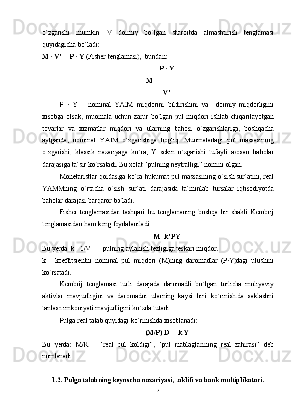 o`zgarishi   mumkin.   V   doimiy   bo`lgan   sharoitda   almashtirish   tenglamasi
quyidagicha bo`ladi:
M · V* = P · Y  (Fisher tenglamasi),  bundan:
P · Y
M=   -----------
V*
P   ·   Y   –   nominal   YAIM   miqdorini   bildirishini   va     doimiy   miqdorligini
xisobga   olsak,   muomala   uchun   zarur   bo`lgan   pul   miqdori   ishlab   chiqarilayotgan
tovarlar   va   xizmatlar   miqdori   va   ularning   bahosi   o`zgarishlariga,   boshqacha
aytganda,   nominal   YAIM   o`zgarishiga   bogliq.   Muomaladagi   pul   massasining
o`zgarishi,   klassik   nazariyaga   ko`ra,   Y   sekin   o`zgarishi   tufayli   asosan   baholar
darajasiga ta`sir ko`rsatadi. Bu xolat “pulning neytralligi” nomini olgan.
Monetaristlar qoidasiga ko`ra hukumat pul massasining o`sish sur`atini, real
YAMMning   o`rtacha   o`sish   sur`ati   darajasida   ta`minlab   tursalar   iqtisodiyotda
baholar darajasi barqaror bo`ladi.
Fisher   tenglamasidan   tashqari   bu   tenglamaning   boshqa   bir   shakli   Kembrij
tenglamasidan ham keng foydalaniladi:
M=k*PY
Bu  y erda: k= 1/V    – pulning aylanish tezligiga teskari miqdor.                     
k   -   koeffitsientni   nominal   pul   miqdori   (M)ning   daromadlar   (P·Y)dagi   ulushini
ko`rsatadi.
Kembrij   tenglamasi   turli   darajada   daromadli   bo`lgan   turlicha   moliyaviy
aktivlar   mavjudligini   va   daromadni   ularning   kaysi   biri   ko`rinishida   saklashni
tanlash imkoniyati mavjudligini ko`zda tutadi.
Pulga real talab quyidagi ko`rinishda xisoblanadi: 
(M/P) D  = k Y
Bu   yerda:   M/R   –   “real   pul   koldigi”,   “pul   mablaglarining   real   zahirasi”   deb
nomlanadi.
1.2. Pulga talabning keynscha nazariyasi,  taklifi va bank multiplikatori.
7