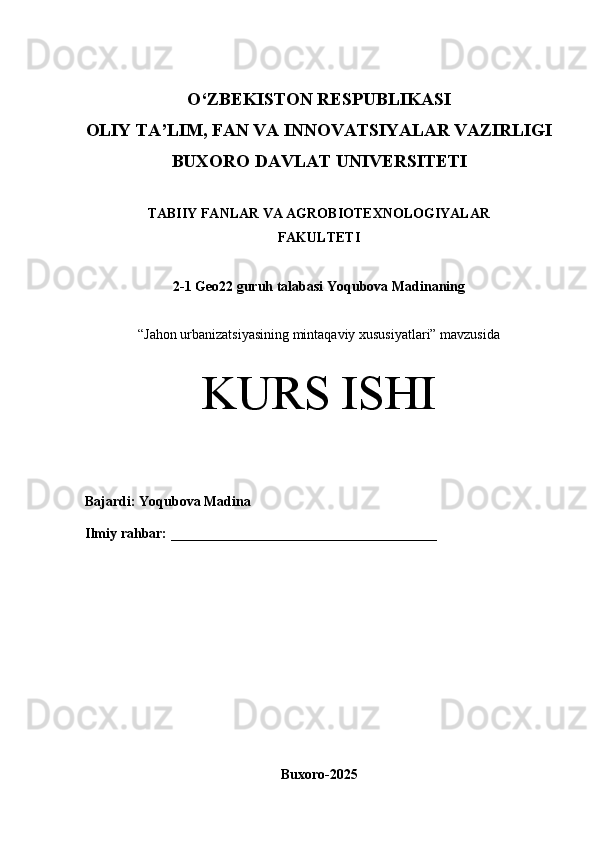 O‘Z BEKISTON RESPUBLIKASI 
OLIY TA’LIM, FAN VA INNOVATSIYALAR VAZIRLIGI
BUXORO DAVLAT  UNIVERSITETI
TABIIY FANLAR VA AGROBIOTEXNOLOGIYALAR 
FAKULTETI
2-1 Geo22 guruh talabasi  Yoqubova Madina ning 
“ Jahon urbanizatsiyasining mintaqaviy xususiyatlari” mavzusida
KURS ISHI
Bajardi:  Yoqubova Madina
Ilmiy rahbar:   ______________________________________
Buxoro-2025 