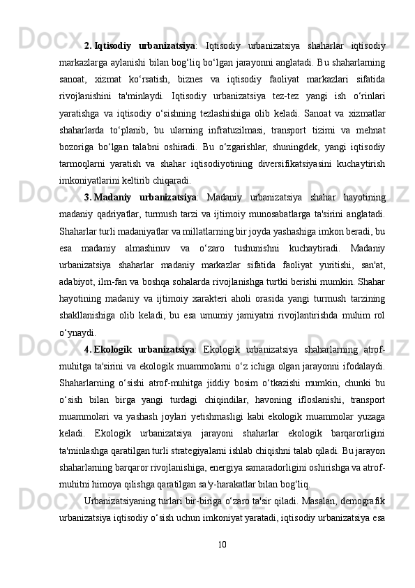 2. Iqtisodiy   urbanizatsiya :   Iqtisodiy   urbanizatsiya   shaharlar   iqtisodiy
markazlarga aylanishi bilan bog‘liq bo‘lgan jarayonni anglatadi. Bu shaharlarning
sanoat,   xizmat   ko‘rsatish,   biznes   va   iqtisodiy   faoliyat   markazlari   sifatida
rivojlanishini   ta'minlaydi.   Iqtisodiy   urbanizatsiya   tez-tez   yangi   ish   o‘rinlari
yaratishga   va   iqtisodiy   o‘sishning   tezlashishiga   olib   keladi.   Sanoat   va   xizmatlar
shaharlarda   to‘planib,   bu   ularning   infratuzilmasi,   transport   tizimi   va   mehnat
bozoriga   bo‘lgan   talabni   oshiradi.   Bu   o‘zgarishlar,   shuningdek,   yangi   iqtisodiy
tarmoqlarni   yaratish   va   shahar   iqtisodiyotining   diversifikatsiyasini   kuchaytirish
imkoniyatlarini keltirib chiqaradi.
3. Madaniy   urbanizatsiya :   Madaniy   urbanizatsiya   shahar   hayotining
madaniy   qadriyatlar,   turmush   tarzi   va   ijtimoiy   munosabatlarga   ta'sirini   anglatadi.
Shaharlar turli madaniyatlar va millatlarning bir joyda yashashiga imkon beradi, bu
esa   madaniy   almashinuv   va   o‘zaro   tushunishni   kuchaytiradi.   Madaniy
urbanizatsiya   shaharlar   madaniy   markazlar   sifatida   faoliyat   yuritishi,   san'at,
adabiyot, ilm-fan va boshqa sohalarda rivojlanishga turtki berishi mumkin. Shahar
hayotining   madaniy   va   ijtimoiy   xarakteri   aholi   orasida   yangi   turmush   tarzining
shakllanishiga   olib   keladi,   bu   esa   umumiy   jamiyatni   rivojlantirishda   muhim   rol
o‘ynaydi.
4. Ekologik   urbanizatsiya :   Ekologik   urbanizatsiya   shaharlarning   atrof-
muhitga ta'sirini va ekologik muammolarni o‘z ichiga olgan jarayonni  ifodalaydi.
Shaharlarning   o‘sishi   atrof-muhitga   jiddiy   bosim   o‘tkazishi   mumkin,   chunki   bu
o‘sish   bilan   birga   yangi   turdagi   chiqindilar,   havoning   ifloslanishi,   transport
muammolari   va   yashash   joylari   yetishmasligi   kabi   ekologik   muammolar   yuzaga
keladi.   Ekologik   urbanizatsiya   jarayoni   shaharlar   ekologik   barqarorligini
ta'minlashga qaratilgan turli strategiyalarni ishlab chiqishni talab qiladi. Bu jarayon
shaharlarning barqaror rivojlanishiga, energiya samaradorligini oshirishga va atrof-
muhitni himoya qilishga qaratilgan sa'y-harakatlar bilan bog‘liq.
Urbanizatsiyaning turlari bir-biriga o‘zaro ta'sir qiladi. Masalan, demografik
urbanizatsiya iqtisodiy o‘sish uchun imkoniyat yaratadi, iqtisodiy urbanizatsiya esa
10 