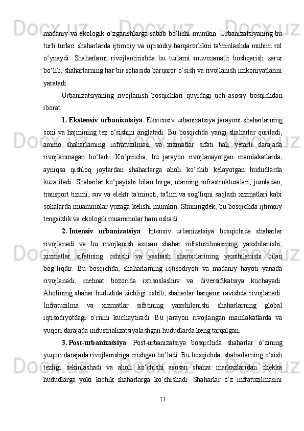 madaniy va ekologik o‘zgarishlarga sabab bo‘lishi mumkin. Urbanizatsiyaning bu
turli turlari shaharlarda ijtimoiy va iqtisodiy barqarorlikni ta'minlashda muhim rol
o‘ynaydi.   Shaharlarni   rivojlantirishda   bu   turlarni   muvozanatli   boshqarish   zarur
bo‘lib, shaharlarning har bir sohasida barqaror o‘sish va rivojlanish imkoniyatlarini
yaratadi.
Urbanizatsiyaning   rivojlanish   bosqichlari   quyidagi   uch   asosiy   bosqichdan
iborat:
1. Ekstensiv urbanizatsiya : Ekstensiv urbanizatsiya jarayoni shaharlarning
soni   va   hajmining   tez   o‘sishini   anglatadi.   Bu   bosqichda   yangi   shaharlar   quriladi,
ammo   shaharlarning   infratuzilmasi   va   xizmatlar   sifati   hali   yetarli   darajada
rivojlanmagan   bo‘ladi.   Ko‘pincha,   bu   jarayon   rivojlanayotgan   mamlakatlarda,
ayniqsa   qishloq   joylardan   shaharlarga   aholi   ko‘chib   kelayotgan   hududlarda
kuzatiladi.  Shaharlar   ko‘payishi   bilan  birga,   ularning   infrastrukturalari,   jumladan,
transport tizimi, suv va elektr ta'minoti, ta'lim va sog‘liqni saqlash xizmatlari kabi
sohalarda muammolar yuzaga kelishi mumkin. Shuningdek, bu bosqichda ijtimoiy
tengsizlik va ekologik muammolar ham oshadi.
2. Intensiv   urbanizatsiya :   Intensiv   urbanizatsiya   bosqichida   shaharlar
rivojlanadi   va   bu   rivojlanish   asosan   shahar   infratuzilmasining   yaxshilanishi,
xizmatlar   sifatining   oshishi   va   yashash   sharoitlarining   yaxshilanishi   bilan
bog‘liqdir.   Bu   bosqichda,   shaharlarning   iqtisodiyoti   va   madaniy   hayoti   yanada
rivojlanadi,   mehnat   bozorida   ixtisoslashuv   va   diversifikatsiya   kuchayadi.
Aholining shahar hududida zichligi oshib, shaharlar barqaror ravishda rivojlanadi.
Infratuzilma   va   xizmatlar   sifatining   yaxshilanishi   shaharlarning   global
iqtisodiyotdagi   o‘rnini   kuchaytiradi.   Bu   jarayon   rivojlangan   mamlakatlarda   va
yuqori darajada industrializatsiyalashgan hududlarda keng tarqalgan.
3. Post-urbanizatsiya :   Post-urbanizatsiya   bosqichida   shaharlar   o‘zining
yuqori darajada rivojlanishiga erishgan bo‘ladi. Bu bosqichda, shaharlarning o‘sish
tezligi   sekinlashadi   va   aholi   ko‘chishi   asosan   shahar   markazlaridan   chekka
hududlarga   yoki   kichik   shaharlarga   ko‘chishadi.   Shaharlar   o‘z   infratuzilmasini
11 