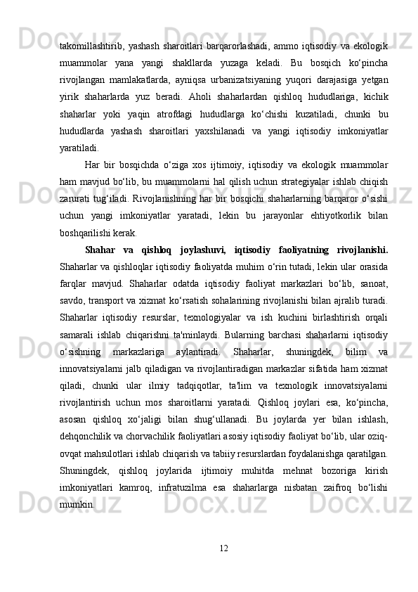 takomillashtirib,   yashash   sharoitlari   barqarorlashadi,   ammo   iqtisodiy   va   ekologik
muammolar   yana   yangi   shakllarda   yuzaga   keladi.   Bu   bosqich   ko‘pincha
rivojlangan   mamlakatlarda,   ayniqsa   urbanizatsiyaning   yuqori   darajasiga   yetgan
yirik   shaharlarda   yuz   beradi.   Aholi   shaharlardan   qishloq   hududlariga,   kichik
shaharlar   yoki   yaqin   atrofdagi   hududlarga   ko‘chishi   kuzatiladi,   chunki   bu
hududlarda   yashash   sharoitlari   yaxshilanadi   va   yangi   iqtisodiy   imkoniyatlar
yaratiladi.
Har   bir   bosqichda   o‘ziga   xos   ijtimoiy,   iqtisodiy   va   ekologik   muammolar
ham mavjud bo‘lib, bu muammolarni hal qilish uchun strategiyalar ishlab chiqish
zarurati   tug‘iladi.   Rivojlanishning   har   bir   bosqichi   shaharlarning   barqaror   o‘sishi
uchun   yangi   imkoniyatlar   yaratadi,   lekin   bu   jarayonlar   ehtiyotkorlik   bilan
boshqarilishi kerak.
Shahar   va   qishloq   joylashuvi,   iqtisodiy   faoliyatning   rivojlanishi.
Shaharlar va qishloqlar iqtisodiy faoliyatda muhim o‘rin tutadi, lekin ular orasida
farqlar   mavjud.   Shaharlar   odatda   iqtisodiy   faoliyat   markazlari   bo‘lib,   sanoat,
savdo, transport va xizmat ko‘rsatish sohalarining rivojlanishi  bilan ajralib turadi.
Shaharlar   iqtisodiy   resurslar,   texnologiyalar   va   ish   kuchini   birlashtirish   orqali
samarali   ishlab   chiqarishni   ta'minlaydi.   Bularning   barchasi   shaharlarni   iqtisodiy
o‘sishning   markazlariga   aylantiradi.   Shaharlar,   shuningdek,   bilim   va
innovatsiyalarni jalb qiladigan va rivojlantiradigan markazlar  sifatida ham  xizmat
qiladi,   chunki   ular   ilmiy   tadqiqotlar,   ta'lim   va   texnologik   innovatsiyalarni
rivojlantirish   uchun   mos   sharoitlarni   yaratadi.   Qishloq   joylari   esa,   ko‘pincha,
asosan   qishloq   xo‘jaligi   bilan   shug‘ullanadi.   Bu   joylarda   yer   bilan   ishlash,
dehqonchilik va chorvachilik faoliyatlari asosiy iqtisodiy faoliyat bo‘lib, ular oziq-
ovqat mahsulotlari ishlab chiqarish va tabiiy resurslardan foydalanishga qaratilgan.
Shuningdek,   qishloq   joylarida   ijtimoiy   muhitda   mehnat   bozoriga   kirish
imkoniyatlari   kamroq,   infratuzilma   esa   shaharlarga   nisbatan   zaifroq   bo‘lishi
mumkin.
12 