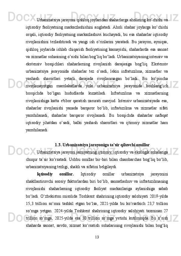 Urbanizatsiya jarayoni qishloq joylaridan shaharlarga aholining ko‘chishi va
iqtisodiy  faoliyatning  markazlashishini  anglatadi.   Aholi   shahar   joylarga  ko‘chishi
orqali,  iqtisodiy   faoliyatning  markazlashuvi   kuchayadi,  bu  esa   shaharlar   iqtisodiy
rivojlanishini   tezlashtiradi   va   yangi   ish   o‘rinlarini   yaratadi.   Bu   jarayon,   ayniqsa,
qishloq   joylarida   ishlab   chiqarish   faoliyatining   kamayishi,   shaharlarda   esa   sanoat
va xizmatlar sohasining o‘sishi bilan bog‘liq bo‘ladi. Urbanizatsiyaning intensiv va
ekstensiv   bosqichlari   shaharlarning   rivojlanish   darajasiga   bog‘liq.   Ekstensiv
urbanizatsiya   jarayonida   shaharlar   tez   o‘sadi,   lekin   infratuzilma,   xizmatlar   va
yashash   sharoitlari   yetarli   darajada   rivojlanmagan   bo‘ladi.   Bu   ko‘pincha
rivojlanayotgan   mamlakatlarda   yoki   urbanizatsiya   jarayonida   boshlang‘ich
bosqichda   bo‘lgan   hududlarda   kuzatiladi.   Infratuzilma   va   xizmatlarning
rivojlanishiga   katta   e'tibor   qaratish   zarurati   mavjud.   Intensiv   urbanizatsiyada   esa,
shaharlar   rivojlanishi   yanada   barqaror   bo‘lib,   infratuzilma   va   xizmatlar   sifati
yaxshilanadi,   shaharlar   barqaror   rivojlanadi.   Bu   bosqichda   shaharlar   nafaqat
iqtisodiy   jihatdan   o‘sadi,   balki   yashash   sharoitlari   va   ijtimoiy   xizmatlar   ham
yaxshilanadi.
1.3. Urbanizatsiya jarayoniga ta’sir qiluvchi omillar
Urbanizatsiya jarayoni jamiyatning ijtimoiy, iqtisodiy va ekologik sohalariga
chuqur   ta’sir   ko‘rsatadi.   Ushbu   omillar   bir-biri   bilan   chambarchas   bog‘liq  bo‘lib,
urbanizatsiyaning tezligi, shakli va sifatini belgilaydi.
Iqtisodiy   omillar.   Iqtisodiy   omillar   urbanizatsiya   jarayonini
shakllantiruvchi   asosiy   faktorlardan   biri   bo‘lib,   sanoatlashuv   va   infratuzilmaning
rivojlanishi   shaharlarning   iqtisodiy   faoliyat   markazlariga   aylanishiga   sabab
bo‘ladi.   O‘zbekiston misolida Toshkent shahrining iqtisodiy salohiyati 2019-yilda
15,3   trillion   so‘mni   tashkil   etgan   bo‘lsa,   2021-yilda   bu   ko‘rsatkich   23,7   trillion
so‘mga   yetgan.   2024-yilda   Toshkent   shahrining   iqtisodiy   salohiyati   taxminan   27
trillion   so‘mga,   2025-yilda   esa   30   trillion   so‘mga   yetishi   kutilmoqda.   Bu   o‘sish
shaharda   sanoat,   savdo,   xizmat   ko‘rsatish   sohalarining   rivojlanishi   bilan   bog‘liq
13 