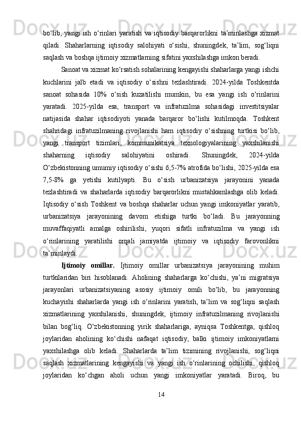 bo‘lib,   yangi   ish   o‘rinlari   yaratish   va   iqtisodiy   barqarorlikni   ta’minlashga   xizmat
qiladi.   Shaharlarning   iqtisodiy   salohiyati   o‘sishi,   shuningdek,   ta’lim,   sog‘liqni
saqlash va boshqa ijtimoiy xizmatlarning sifatini yaxshilashga imkon beradi.
Sanoat va xizmat ko‘rsatish sohalarining kengayishi shaharlarga yangi ishchi
kuchlarini   jalb   etadi   va   iqtisodiy   o‘sishni   tezlashtiradi.   2024-yilda   Toshkentda
sanoat   sohasida   10%   o‘sish   kuzatilishi   mumkin,   bu   esa   yangi   ish   o‘rinlarini
yaratadi.   2025-yilda   esa,   transport   va   infratuzilma   sohasidagi   investitsiyalar
natijasida   shahar   iqtisodiyoti   yanada   barqaror   bo‘lishi   kutilmoqda.   Toshkent
shahridagi   infratuzilmaning   rivojlanishi   ham   iqtisodiy   o‘sishning   turtkisi   bo‘lib,
yangi   transport   tizimlari,   kommunikatsiya   texnologiyalarining   yaxshilanishi
shaharning   iqtisodiy   salohiyatini   oshiradi.   Shuningdek,   2024-yilda
O‘zbekistonning umumiy iqtisodiy o‘sishi 6,5-7% atrofida bo‘lishi, 2025-yilda esa
7,5-8%   ga   yetishi   kutilyapti.   Bu   o‘sish   urbanizatsiya   jarayonini   yanada
tezlashtiradi   va   shaharlarda   iqtisodiy   barqarorlikni   mustahkamlashga   olib   keladi.
Iqtisodiy   o‘sish   Toshkent   va   boshqa   shaharlar   uchun   yangi   imkoniyatlar   yaratib,
urbanizatsiya   jarayonining   davom   etishiga   turtki   bo‘ladi.   Bu   jarayonning
muvaffaqiyatli   amalga   oshirilishi,   yuqori   sifatli   infratuzilma   va   yangi   ish
o‘rinlarining   yaratilishi   orqali   jamiyatda   ijtimoiy   va   iqtisodiy   farovonlikni
ta’minlaydi.
Ijtimoiy   omillar .   Ijtimoiy   omillar   urbanizatsiya   jarayonining   muhim
turtkilaridan   biri   hisoblanadi.   Aholining   shaharlarga   ko‘chishi,   ya’ni   migratsiya
jarayonlari   urbanizatsiyaning   asosiy   ijtimoiy   omili   bo‘lib,   bu   jarayonning
kuchayishi   shaharlarda   yangi   ish   o‘rinlarini   yaratish,   ta’lim   va   sog‘liqni   saqlash
xizmatlarining   yaxshilanishi,   shuningdek,   ijtimoiy   infratuzilmaning   rivojlanishi
bilan   bog‘liq.   O‘zbekistonning   yirik   shaharlariga,   ayniqsa   Toshkentga,   qishloq
joylaridan   aholining   ko‘chishi   nafaqat   iqtisodiy,   balki   ijtimoiy   imkoniyatlarni
yaxshilashga   olib   keladi.   Shaharlarda   ta’lim   tizimining   rivojlanishi,   sog‘liqni
saqlash   xizmatlarining   kengayishi   va   yangi   ish   o‘rinlarining   ochilishi,   qishloq
joylaridan   ko‘chgan   aholi   uchun   yangi   imkoniyatlar   yaratadi.   Biroq,   bu
14 