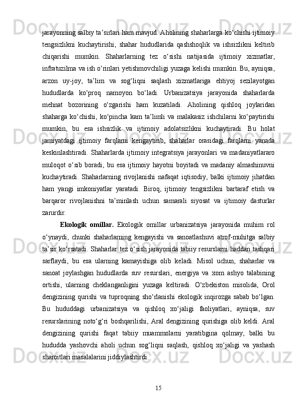 jarayonning salbiy ta’sirlari ham mavjud. Aholining shaharlarga ko‘chishi ijtimoiy
tengsizlikni   kuchaytirishi,   shahar   hududlarida   qashshoqlik   va   ishsizlikni   keltirib
chiqarishi   mumkin.   Shaharlarning   tez   o‘sishi   natijasida   ijtimoiy   xizmatlar,
infratuzilma va ish o‘rinlari yetishmovchiligi yuzaga kelishi mumkin. Bu, ayniqsa,
arzon   uy-joy,   ta’lim   va   sog‘liqni   saqlash   xizmatlariga   ehtiyoj   sezilayotgan
hududlarda   ko‘proq   namoyon   bo‘ladi.   Urbanizatsiya   jarayonida   shaharlarda
mehnat   bozorining   o‘zgarishi   ham   kuzatiladi.   Aholining   qishloq   joylaridan
shaharga   ko‘chishi,   ko‘pincha   kam   ta’limli   va   malakasiz   ishchilarni   ko‘paytirishi
mumkin,   bu   esa   ishsizlik   va   ijtimoiy   adolatsizlikni   kuchaytiradi.   Bu   holat
jamiyatdagi   ijtimoiy   farqlarni   kengaytirib,   shaharlar   orasidagi   farqlarni   yanada
keskinlashtiradi.   Shaharlarda   ijtimoiy   integratsiya   jarayonlari   va   madaniyatlararo
muloqot   o‘sib   boradi,   bu   esa   ijtimoiy   hayotni   boyitadi   va   madaniy   almashinuvni
kuchaytiradi.   Shaharlarning   rivojlanishi   nafaqat   iqtisodiy,   balki   ijtimoiy   jihatdan
ham   yangi   imkoniyatlar   yaratadi.   Biroq,   ijtimoiy   tengsizlikni   bartaraf   etish   va
barqaror   rivojlanishni   ta’minlash   uchun   samarali   siyosat   va   ijtimoiy   dasturlar
zarurdir.
Ekologik   omillar .   Ekologik   omillar   urbanizatsiya   jarayonida   muhim   rol
o‘ynaydi,   chunki   shaharlarning   kengayishi   va   sanoatlashuvi   atrof-muhitga   salbiy
ta’sir ko‘rsatadi. Shaharlar tez o‘sish jarayonida tabiiy resurslarni haddan tashqari
sarflaydi,   bu   esa   ularning   kamayishiga   olib   keladi.   Misol   uchun,   shaharlar   va
sanoat   joylashgan   hududlarda   suv   resurslari,   energiya   va   xom   ashyo   talabining
ortishi,   ularning   cheklanganligini   yuzaga   keltiradi.   O‘zbekiston   misolida,   Orol
dengizining   qurishi   va   tuproqning   sho‘rlanishi   ekologik   inqirozga   sabab   bo‘lgan.
Bu   hududdagi   urbanizatsiya   va   qishloq   xo‘jaligi   faoliyatlari,   ayniqsa,   suv
resurslarining   noto‘g‘ri   boshqarilishi,   Aral   dengizining   qurishiga   olib   keldi.   Aral
dengizining   qurishi   faqat   tabiiy   muammolarni   yaratibgina   qolmay,   balki   bu
hududda   yashovchi   aholi   uchun   sog‘liqni   saqlash,   qishloq   xo‘jaligi   va   yashash
sharoitlari masalalarini jiddiylashtirdi.
15 
