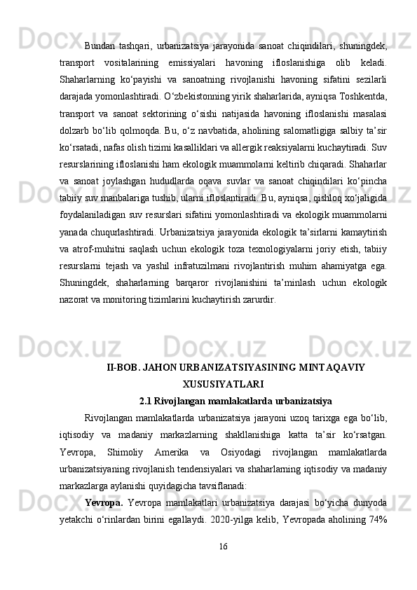 Bundan   tashqari,   urbanizatsiya   jarayonida   sanoat   chiqindilari,   shuningdek,
transport   vositalarining   emissiyalari   havoning   ifloslanishiga   olib   keladi.
Shaharlarning   ko‘payishi   va   sanoatning   rivojlanishi   havoning   sifatini   sezilarli
darajada yomonlashtiradi. O‘zbekistonning yirik shaharlarida, ayniqsa Toshkentda,
transport   va   sanoat   sektorining   o‘sishi   natijasida   havoning   ifloslanishi   masalasi
dolzarb   bo‘lib   qolmoqda.   Bu,   o‘z   navbatida,   aholining   salomatligiga   salbiy   ta’sir
ko‘rsatadi, nafas olish tizimi kasalliklari va allergik reaksiyalarni kuchaytiradi. Suv
resurslarining ifloslanishi ham ekologik muammolarni keltirib chiqaradi. Shaharlar
va   sanoat   joylashgan   hududlarda   oqava   suvlar   va   sanoat   chiqindilari   ko‘pincha
tabiiy suv manbalariga tushib, ularni ifloslantiradi. Bu, ayniqsa, qishloq xo‘jaligida
foydalaniladigan suv resurslari sifatini yomonlashtiradi va ekologik muammolarni
yanada chuqurlashtiradi. Urbanizatsiya jarayonida ekologik ta’sirlarni kamaytirish
va   atrof-muhitni   saqlash   uchun   ekologik   toza   texnologiyalarni   joriy   etish,   tabiiy
resurslarni   tejash   va   yashil   infratuzilmani   rivojlantirish   muhim   ahamiyatga   ega.
Shuningdek,   shaharlarning   barqaror   rivojlanishini   ta’minlash   uchun   ekologik
nazorat va monitoring tizimlarini kuchaytirish zarurdir.
II-BOB. JAHON URBANIZATSIYASINING MINTAQAVIY
XUSUSIYATLARI
2.1 Rivojlangan mamlakatlarda urbanizatsiya
Rivojlangan   mamlakatlarda   urbanizatsiya   jarayoni   uzoq   tarixga   ega   bo‘lib,
iqtisodiy   va   madaniy   markazlarning   shakllanishiga   katta   ta’sir   ko‘rsatgan.
Yevropa,   Shimoliy   Amerika   va   Osiyodagi   rivojlangan   mamlakatlarda
urbanizatsiyaning rivojlanish tendensiyalari va shaharlarning iqtisodiy va madaniy
markazlarga aylanishi quyidagicha tavsiflanadi:
Yevropa.   Yevropa   mamlakatlari   urbanizatsiya   darajasi   bo‘yicha   dunyoda
yetakchi   o‘rinlardan   birini   egallaydi.   2020-yilga   kelib,   Yevropada   aholining   74%
16 