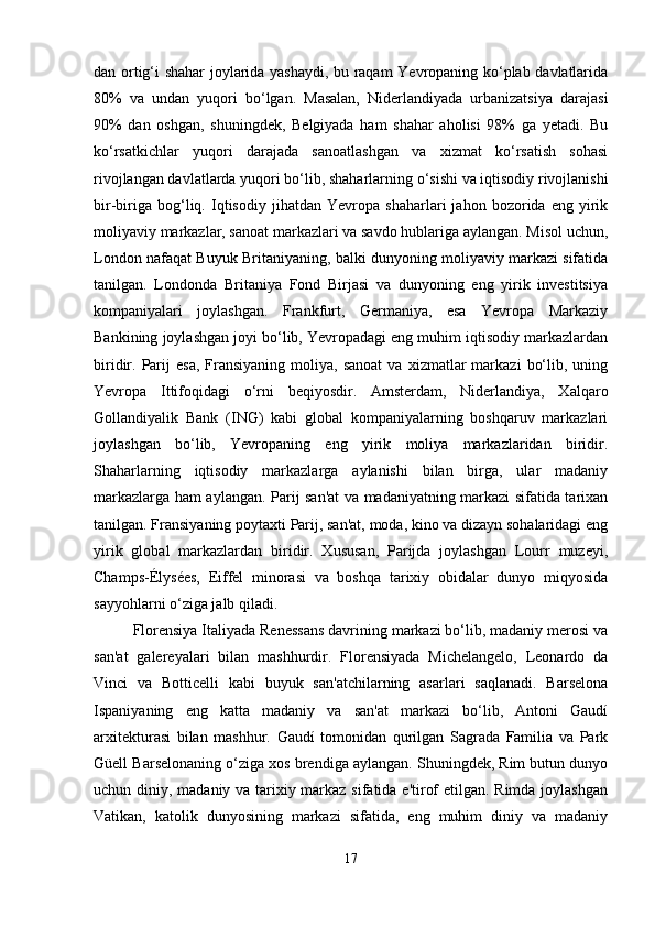 dan ortig‘i shahar joylarida yashaydi, bu raqam Yevropaning ko‘plab davlatlarida
80%   va   undan   yuqori   bo‘lgan.   Masalan,   Niderlandiyada   urbanizatsiya   darajasi
90%   dan   oshgan,   shuningdek,   Belgiyada   ham   shahar   aholisi   98%   ga   yetadi.   Bu
ko‘rsatkichlar   yuqori   darajada   sanoatlashgan   va   xizmat   ko‘rsatish   sohasi
rivojlangan davlatlarda yuqori bo‘lib, shaharlarning o‘sishi va iqtisodiy rivojlanishi
bir-biriga   bog‘liq.   Iqtisodiy   jihatdan   Yevropa   shaharlari   jahon   bozorida   eng   yirik
moliyaviy markazlar, sanoat markazlari va savdo hublariga aylangan. Misol uchun,
London nafaqat Buyuk Britaniyaning, balki dunyoning moliyaviy markazi sifatida
tanilgan.   Londonda   Britaniya   Fond   Birjasi   va   dunyoning   eng   yirik   investitsiya
kompaniyalari   joylashgan.   Frankfurt,   Germaniya,   esa   Yevropa   Markaziy
Bankining joylashgan joyi bo‘lib, Yevropadagi eng muhim iqtisodiy markazlardan
biridir.  Parij  esa,   Fransiyaning  moliya,  sanoat   va  xizmatlar   markazi   bo‘lib,  uning
Yevropa   Ittifoqidagi   o‘rni   beqiyosdir.   Amsterdam,   Niderlandiya,   Xalqaro
Gollandiyalik   Bank   (ING)   kabi   global   kompaniyalarning   boshqaruv   markazlari
joylashgan   bo‘lib,   Yevropaning   eng   yirik   moliya   markazlaridan   biridir.
Shaharlarning   iqtisodiy   markazlarga   aylanishi   bilan   birga,   ular   madaniy
markazlarga ham aylangan. Parij san'at va madaniyatning markazi sifatida tarixan
tanilgan. Fransiyaning poytaxti Parij, san'at, moda, kino va dizayn sohalaridagi eng
yirik   global   markazlardan   biridir.   Xususan,   Parijda   joylashgan   Lourr   muzeyi,
Champs-Élysées,   Eiffel   minorasi   va   boshqa   tarixiy   obidalar   dunyo   miqyosida
sayyohlarni o‘ziga jalb qiladi.
Florensiya Italiyada Renessans davrining markazi bo‘lib, madaniy merosi va
san'at   galereyalari   bilan   mashhurdir.   Florensiyada   Michelangelo,   Leonardo   da
Vinci   va   Botticelli   kabi   buyuk   san'atchilarning   asarlari   saqlanadi.   Barselona
Ispaniyaning   eng   katta   madaniy   va   san'at   markazi   bo‘lib,   Antoni   Gaudí
arxitekturasi   bilan   mashhur.   Gaudí   tomonidan   qurilgan   Sagrada   Familia   va   Park
Güell Barselonaning o‘ziga xos brendiga aylangan. Shuningdek, Rim butun dunyo
uchun diniy, madaniy va tarixiy markaz sifatida e'tirof  etilgan. Rimda joylashgan
Vatikan,   katolik   dunyosining   markazi   sifatida,   eng   muhim   diniy   va   madaniy
17 