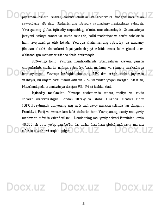 joylardan   biridir.   Shahar,   tarixiy   obidalar   va   arxitektura   yodgorliklari   bilan
sayyohlarni   jalb   etadi.   Shaharlarning   iqtisodiy   va   madaniy   markazlarga   aylanishi
Yevropaning   global   iqtisodiy   raqobatdagi   o‘rnini   mustahkamlaydi.   Urbanizatsiya
jarayoni   nafaqat   sanoat   va   savdo   sohasida,   balki   madaniyat   va   san'at   sohalarida
ham   rivojlanishga   olib   keladi.   Yevropa   shaharlarining   iqtisodiy   va   madaniy
jihatdan   o‘sishi,   shaharlarni   faqat   yashash   joyi   sifatida   emas,   balki   global   ta'sir
o‘tkazadigan markazlar sifatida shakllantirmoqda.
2024-yilga   kelib,   Yevropa   mamlakatlarida   urbanizatsiya   jarayoni   yanada
chuqurlashib,   shaharlar   nafaqat   iqtisodiy,   balki   madaniy   va   ijtimoiy   markazlarga
ham   aylangan.   Yevropa   Ittifoqida   aholining   75%   dan   ortig‘i   shahar   joylarida
yashaydi,  bu  raqam   ba'zi   mamlakatlarda 90%  va  undan  yuqori   bo‘lgan.  Masalan,
Niderlandiyada urbanizatsiya darajasi 93,45% ni tashkil etadi.
Iqtisodiy   markazlar.   Yevropa   shaharlarida   sanoat,   moliya   va   savdo
sohalari   markazlashgan.   London   2024-yilda   Global   Financial   Centres   Index
(GFCI)   reytingida   dunyoning   eng   yirik   moliyaviy   markazi   sifatida   tan   olingan   .
Frankfurt, Parij va Amsterdam kabi shaharlar ham Yevropaning asosiy moliyaviy
markazlari sifatida e'tirof etilgan . Londonning moliyaviy sektori Brexitdan keyin
40,000   ish   o‘rni   yo‘qotgan   bo‘lsa-da,   shahar   hali   ham   global   moliyaviy   markaz
sifatida o‘z o‘rnini saqlab qolgan. 
18 