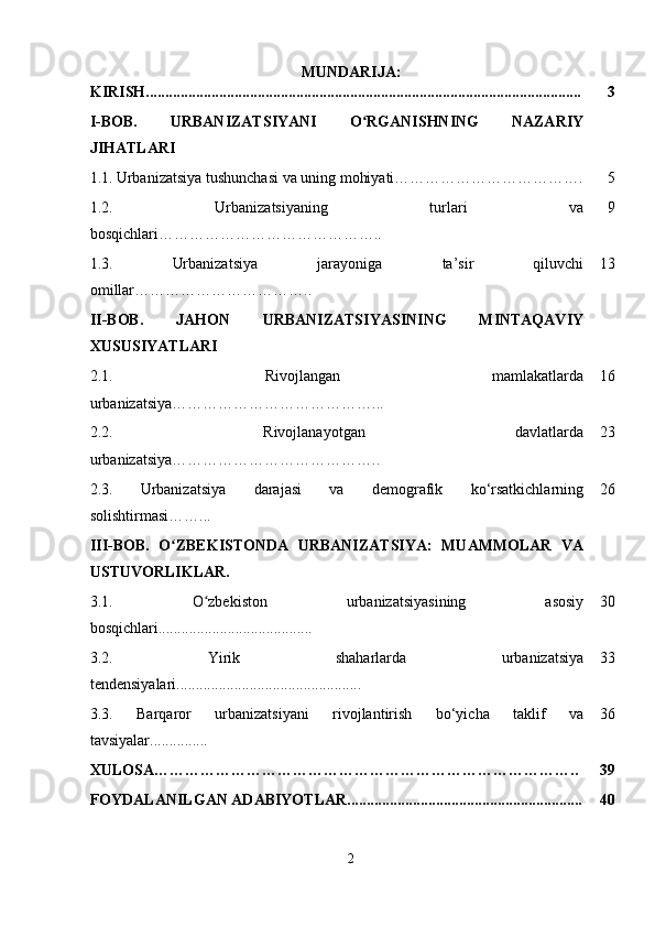 MUNDARIJA:
KIRISH................................................................................................................. 3
I-BOB.   URBANIZATSIYANI   O RGANISHNING   NAZARIYʻ
JIHATLARI
1.1.   Urbanizatsiya tushunchasi va uning mohiyati………………………………. 5
1.2.   Urbanizatsiyaning   turlari   va
bosqichlari…………………………………….. 9
1.3.   Urbanizatsiya   jarayoniga   ta’sir   qiluvchi
omillar …………………………….. 13
II-BOB.   JAHON   URBANIZATSIYASINING   MINTAQAVIY
XUSUSIYATLARI
2.1.   Rivojlangan   mamlakatlarda
urbanizatsiya …………………………………... 16
2.2.   Rivojlanayotgan   davlatlarda
urbanizatsiya ………………………………….. 23
2.3.   Urbanizatsiya   darajasi   va   demografik   ko‘rsatkichlarning
solishtirmasi……... 26
III-BOB.   O ZBEKISTONDA   URBANIZATSIYA:   MUAMMOLAR   VA	
ʻ
USTUVORLIKLAR.
3.1.   O zbekiston   urbanizatsiyasining   asosiy	
ʻ
bosqichlari........................................ 30
3.2.   Yirik   shaharlarda   urbanizatsiya
tendensiyalari................................................ 33
3.3.   Barqaror   urbanizatsiyani   rivojlantirish   bo‘yicha   taklif   va
tavsiyalar............... 36
XULOSA……………………………………………………………………….. 39
FOYDALANILGAN ADABIYOTLAR............................................................. 40
2 