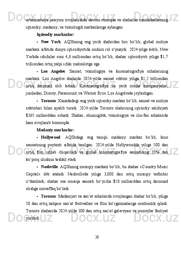 urbanizatsiya jarayoni rivojlanishda davom etmoqda va shaharlar mamlakatlarning
iqtisodiy, madaniy, va texnologik markazlariga aylangan.
Iqtisodiy markazlar :
 New   York :   AQShning   eng   yirik   shahridan   biri   bo‘lib,   global   moliya
markazi  sifatida dunyo iqtisodiyotida muhim rol o‘ynaydi. 2024-yilga kelib, New
Yorkda   ishchilar   soni   4,6   milliondan   ortiq   bo‘lib,   shahar   iqtisodiyoti   yiliga   $1,7
trilliondan ortiq yalpi ichki mahsulotga ega.
 Los   Angeles :   Sanoat,   texnologiya   va   kinematografiya   sohalarining
markazi.   Los   Angeles   shahrida   2024-yilda   sanoat   sektori   yiliga   $1,2   trilliondan
ortiq   daromad   olib   keladi.   Kinematografiya   va   yirik   media   kompaniyalar,
jumladan, Disney, Paramount, va Warner Bros.  Los Angelesda joylashgan.
 Toronto : Kanadadagi eng yirik iqtisodiy markaz bo‘lib, sanoat va moliya
sektorlari   bilan   ajralib   turadi.   2024-yilda   Toronto   shahrining   iqtisodiy   salohiyati
$365   milliarddan   oshadi.   Shahar,   shuningdek,   texnologiya   va   ilm-fan   sohalarida
ham rivojlanib bormoqda.
Madaniy markazlar :
 Hollywood :   AQShdagi   eng   taniqli   madaniy   markaz   bo‘lib,   kino
sanoatining   poytaxti   sifatida   tanilgan.   2024-yilda   Hollywoodda   yiliga   500   dan
ortiq   film   ishlab   chiqariladi   va   global   kinematografiya   sanoatining   35%   dan
ko‘proq ulushini tashkil etadi.
 Nashville : AQShning musiqiy markazi bo‘lib, bu shahar «Country Music
Capital»   deb   ataladi.   Nashvilleda   yiliga   3,000   dan   ortiq   musiqiy   tadbirlar
o‘tkaziladi,   shahar   esa   musiqa   sanoati   bo‘yicha   $10   milliarddan   ortiq   daromad
olishga muvaffaq bo‘ladi.
 Toronto : Madaniyat va san’at sohalarida rivojlangan shahar bo‘lib, yiliga
50 dan ortiq xalqaro san’at  festivallari  va film  ko‘rgazmalariga mezbonlik qiladi.
Toronto shaharida 2024-yilda 300 dan ortiq san’at galereyasi va muzeylar faoliyat
yuritadi.
20 