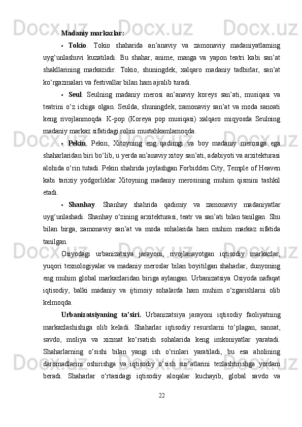 Madaniy markazlar :
 Tokio .   Tokio   shaharida   an’anaviy   va   zamonaviy   madaniyatlarning
uyg‘unlashuvi   kuzatiladi.   Bu   shahar,   anime,   manga   va   yapon   teatri   kabi   san’at
shakllarining   markazidir.   Tokio,   shuningdek,   xalqaro   madaniy   tadbirlar,   san’at
ko‘rgazmalari va festivallar bilan ham ajralib turadi.
 Seul .   Seulning   madaniy   merosi   an’anaviy   koreys   san’ati,   musiqasi   va
teatrini   o‘z   ichiga   olgan.   Seulda,   shuningdek,   zamonaviy   san’at   va   moda   sanoati
keng   rivojlanmoqda.   K-pop   (Koreya   pop   musiqasi)   xalqaro   miqyosda   Seulning
madaniy markaz sifatidagi rolini mustahkamlamoqda.
 Pekin .   Pekin,   Xitoyning   eng   qadimgi   va   boy   madaniy   merosiga   ega
shaharlaridan biri bo‘lib, u yerda an’anaviy xitoy san’ati, adabiyoti va arxitekturasi
alohida o‘rin tutadi. Pekin shahrida joylashgan Forbidden City, Temple of Heaven
kabi   tarixiy   yodgorliklar   Xitoyning   madaniy   merosining   muhim   qismini   tashkil
etadi.
 Shanhay .   Shanhay   shahrida   qadimiy   va   zamonaviy   madaniyatlar
uyg‘unlashadi. Shanhay o‘zining arxitekturasi, teatr va san’ati bilan tanilgan. Shu
bilan   birga,   zamonaviy   san’at   va   moda   sohalarida   ham   muhim   markaz   sifatida
tanilgan.
Osiyodagi   urbanizatsiya   jarayoni,   rivojlanayotgan   iqtisodiy   markazlar,
yuqori   texnologiyalar   va   madaniy  meroslar   bilan  boyitilgan   shaharlar,  dunyoning
eng  muhim   global   markazlaridan  biriga   aylangan.  Urbanizatsiya   Osiyoda   nafaqat
iqtisodiy,   balki   madaniy   va   ijtimoiy   sohalarda   ham   muhim   o‘zgarishlarni   olib
kelmoqda.
Urbanizatsiyaning   ta’siri.   Urbanizatsiya   jarayoni   iqtisodiy   faoliyatning
markazlashishiga   olib   keladi.   Shaharlar   iqtisodiy   resurslarni   to‘plagan,   sanoat,
savdo,   moliya   va   xizmat   ko‘rsatish   sohalarida   keng   imkoniyatlar   yaratadi.
Shaharlarning   o‘sishi   bilan   yangi   ish   o‘rinlari   yaratiladi,   bu   esa   aholining
daromadlarini   oshirishga   va   iqtisodiy   o‘sish   sur’atlarini   tezlashtirishga   yordam
beradi.   Shaharlar   o‘rtasidagi   iqtisodiy   aloqalar   kuchayib,   global   savdo   va
22 
