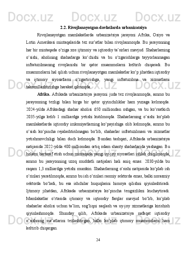 2.2.  Rivojlanayotgan davlatlarda urbanizatsiya
Rivojlanayotgan   mamlakatlarda   urbanizatsiya   jarayoni   Afrika,   Osiyo   va
Lotin   Amerikasi   mintaqalarida   tez   sur’atlar   bilan   rivojlanmoqda.   Bu   jarayonning
har bir mintaqada o‘ziga xos ijtimoiy va iqtisodiy ta’sirlari mavjud. Shaharlarning
o‘sishi,   aholining   shaharlarga   ko‘chishi   va   bu   o‘zgarishlarga   tayyorlanmagan
infratuzilmaning   rivojlanishi   bir   qator   muammolarni   keltirib   chiqaradi.   Bu
muammolarni hal qilish uchun rivojlanayotgan mamlakatlar ko‘p jihatdan iqtisodiy
va   ijtimoiy   siyosatlarni   o‘zgartirishga,   yangi   infratuzilma   va   xizmatlarni
takomillashtirishga harakat qilmoqda.
Afrika.   Afrikada   urbanizatsiya   jarayoni   juda   tez   rivojlanmoqda,   ammo   bu
jarayonning   tezligi   bilan   birga   bir   qator   qiyinchiliklar   ham   yuzaga   kelmoqda.
2024-yilda   Afrikadagi   shahar   aholisi   650   milliondan   oshgan,   va   bu   ko‘rsatkich
2035-yilga   kelib   1   milliardga   yetishi   kutilmoqda.   Shaharlarning   o‘sishi   ko‘plab
mamlakatlarda   iqtisodiy   imkoniyatlarning   ko‘payishiga   olib   kelmoqda,   ammo   bu
o‘sish   ko‘pincha   rejalashtirilmagan   bo‘lib,   shaharlar   infratuzilmasi   va   xizmatlar
yetishmovchiligi   bilan   duch   kelmoqda.   Bundan   tashqari,   Afrikada   urbanizatsiya
natijasida 2022-yilda 400 milliondan ortiq odam shanty shaharlarida yashagan. Bu
holatni bartaraf etish uchun mintaqada yangi uy-joy siyosatlari ishlab chiqilmoqda,
ammo   bu   jarayonning   uzoq   muddatli   natijalari   hali   aniq   emas.   2030-yilda   bu
raqam 1,3 milliardga yetishi mumkin. Shaharlarning o‘sishi  natijasida ko‘plab ish
o‘rinlari yaratilmoqda, ammo bu ish o‘rinlari rasmiy sektorda emas, balki norasmiy
sektorda   bo‘ladi,   bu   esa   ishchilar   huquqlarini   himoya   qilishni   qiyinlashtiradi.
Ijtimoiy   jihatdan,   Afrikada   urbanizatsiya   ko‘pincha   tengsizlikni   kuchaytiradi.
Mamlakatlar   o‘rtasida   ijtimoiy   va   iqtisodiy   farqlar   mavjud   bo‘lib,   ko‘plab
shaharlar   aholisi   uchun   ta’lim,   sog‘liqni   saqlash   va   uy-joy   xizmatlariga   kirishish
qiyinlashmoqda.   Shunday   qilib,   Afrikada   urbanizatsiya   nafaqat   iqtisodiy
o‘sishning   sur’atlarini   tezlashtirgan,   balki   ko‘plab   ijtimoiy   muammolarni   ham
keltirib chiqargan.
24 