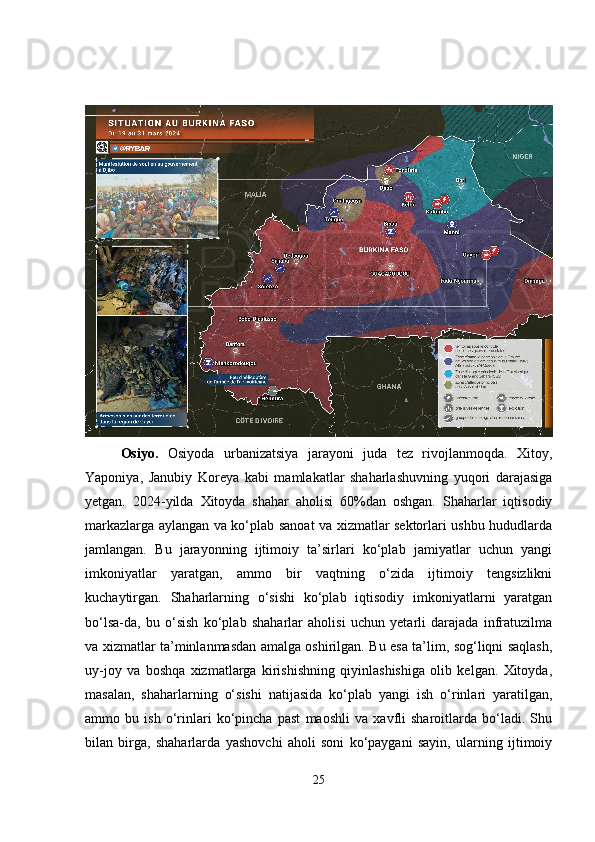 Osiyo.   Osiyoda   urbanizatsiya   jarayoni   juda   tez   rivojlanmoqda.   Xitoy,
Yaponiya,   Janubiy   Koreya   kabi   mamlakatlar   shaharlashuvning   yuqori   darajasiga
yetgan.   2024-yilda   Xitoyda   shahar   aholisi   60%dan   oshgan.   Shaharlar   iqtisodiy
markazlarga aylangan va ko‘plab sanoat va xizmatlar sektorlari ushbu hududlarda
jamlangan.   Bu   jarayonning   ijtimoiy   ta’sirlari   ko‘plab   jamiyatlar   uchun   yangi
imkoniyatlar   yaratgan,   ammo   bir   vaqtning   o‘zida   ijtimoiy   tengsizlikni
kuchaytirgan.   Shaharlarning   o‘sishi   ko‘plab   iqtisodiy   imkoniyatlarni   yaratgan
bo‘lsa-da,   bu   o‘sish   ko‘plab   shaharlar   aholisi   uchun   yetarli   darajada   infratuzilma
va xizmatlar ta’minlanmasdan amalga oshirilgan. Bu esa ta’lim, sog‘liqni saqlash,
uy-joy   va   boshqa   xizmatlarga   kirishishning   qiyinlashishiga   olib   kelgan.   Xitoyda,
masalan,   shaharlarning   o‘sishi   natijasida   ko‘plab   yangi   ish   o‘rinlari   yaratilgan,
ammo   bu   ish   o‘rinlari   ko‘pincha   past   maoshli   va   xavfli   sharoitlarda   bo‘ladi.   Shu
bilan   birga,   shaharlarda   yashovchi   aholi   soni   ko‘paygani   sayin,   ularning   ijtimoiy
25 
