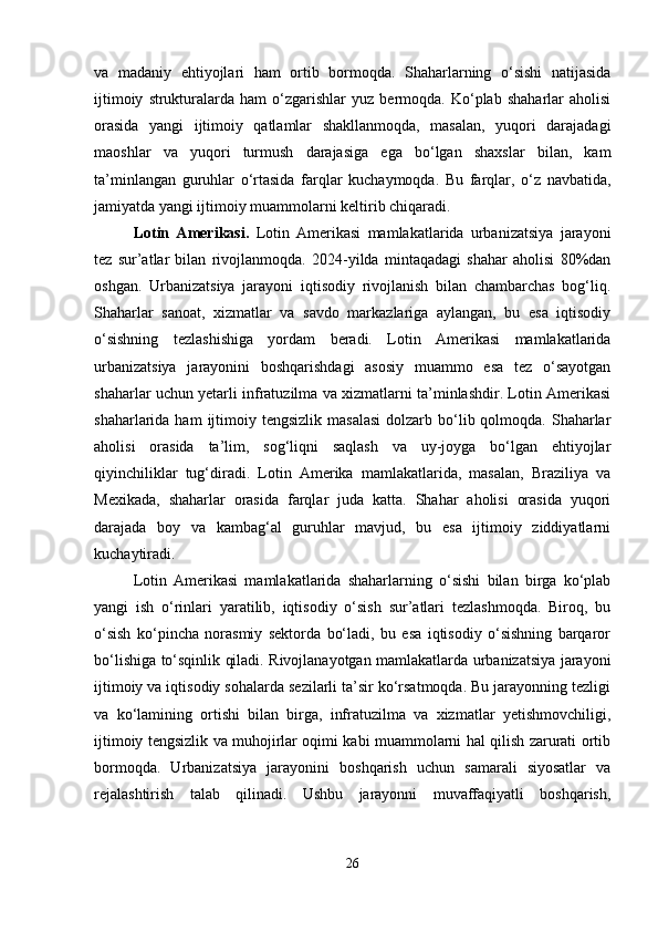 va   madaniy   ehtiyojlari   ham   ortib   bormoqda.   Shaharlarning   o‘sishi   natijasida
ijtimoiy   strukturalarda   ham   o‘zgarishlar   yuz   bermoqda.  Ko‘plab   shaharlar   aholisi
orasida   yangi   ijtimoiy   qatlamlar   shakllanmoqda,   masalan,   yuqori   darajadagi
maoshlar   va   yuqori   turmush   darajasiga   ega   bo‘lgan   shaxslar   bilan,   kam
ta’minlangan   guruhlar   o‘rtasida   farqlar   kuchaymoqda.   Bu   farqlar,   o‘z   navbatida,
jamiyatda yangi ijtimoiy muammolarni keltirib chiqaradi.
Lotin   Amerikasi.   Lotin   Amerikasi   mamlakatlarida   urbanizatsiya   jarayoni
tez   sur’atlar   bilan   rivojlanmoqda.   2024-yilda   mintaqadagi   shahar   aholisi   80%dan
oshgan.   Urbanizatsiya   jarayoni   iqtisodiy   rivojlanish   bilan   chambarchas   bog‘liq.
Shaharlar   sanoat,   xizmatlar   va   savdo   markazlariga   aylangan,   bu   esa   iqtisodiy
o‘sishning   tezlashishiga   yordam   beradi.   Lotin   Amerikasi   mamlakatlarida
urbanizatsiya   jarayonini   boshqarishdagi   asosiy   muammo   esa   tez   o‘sayotgan
shaharlar uchun yetarli infratuzilma va xizmatlarni ta’minlashdir. Lotin Amerikasi
shaharlarida ham  ijtimoiy tengsizlik  masalasi   dolzarb bo‘lib qolmoqda.  Shaharlar
aholisi   orasida   ta’lim,   sog‘liqni   saqlash   va   uy-joyga   bo‘lgan   ehtiyojlar
qiyinchiliklar   tug‘diradi.   Lotin   Amerika   mamlakatlarida,   masalan,   Braziliya   va
Mexikada,   shaharlar   orasida   farqlar   juda   katta.   Shahar   aholisi   orasida   yuqori
darajada   boy   va   kambag‘al   guruhlar   mavjud,   bu   esa   ijtimoiy   ziddiyatlarni
kuchaytiradi.
Lotin   Amerikasi   mamlakatlarida   shaharlarning   o‘sishi   bilan   birga   ko‘plab
yangi   ish   o‘rinlari   yaratilib,   iqtisodiy   o‘sish   sur’atlari   tezlashmoqda.   Biroq,   bu
o‘sish   ko‘pincha   norasmiy   sektorda   bo‘ladi,   bu   esa   iqtisodiy   o‘sishning   barqaror
bo‘lishiga to‘sqinlik qiladi. Rivojlanayotgan mamlakatlarda urbanizatsiya jarayoni
ijtimoiy va iqtisodiy sohalarda sezilarli ta’sir ko‘rsatmoqda. Bu jarayonning tezligi
va   ko‘lamining   ortishi   bilan   birga,   infratuzilma   va   xizmatlar   yetishmovchiligi,
ijtimoiy tengsizlik va muhojirlar oqimi kabi muammolarni hal qilish zarurati ortib
bormoqda.   Urbanizatsiya   jarayonini   boshqarish   uchun   samarali   siyosatlar   va
rejalashtirish   talab   qilinadi.   Ushbu   jarayonni   muvaffaqiyatli   boshqarish,
26 