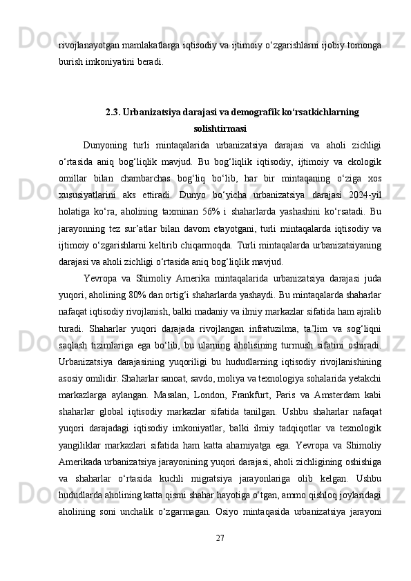 rivojlanayotgan mamlakatlarga iqtisodiy va ijtimoiy o‘zgarishlarni ijobiy tomonga
burish imkoniyatini beradi.
2.3.   Urbanizatsiya darajasi va demografik ko‘rsatkichlarning
solishtirmasi
Dunyoning   turli   mintaqalarida   urbanizatsiya   darajasi   va   aholi   zichligi
o‘rtasida   aniq   bog‘liqlik   mavjud.   Bu   bog‘liqlik   iqtisodiy,   ijtimoiy   va   ekologik
omillar   bilan   chambarchas   bog‘liq   bo‘lib,   har   bir   mintaqaning   o‘ziga   xos
xususiyatlarini   aks   ettiradi.   Dunyo   bo‘yicha   urbanizatsiya   darajasi   2024-yil
holatiga   ko‘ra,   aholining   taxminan   56%   i   shaharlarda   yashashini   ko‘rsatadi.   Bu
jarayonning   tez   sur’atlar   bilan   davom   etayotgani,   turli   mintaqalarda   iqtisodiy   va
ijtimoiy o‘zgarishlarni keltirib chiqarmoqda. Turli mintaqalarda urbanizatsiyaning
darajasi va aholi zichligi o‘rtasida aniq bog‘liqlik mavjud.
Yevropa   va   Shimoliy   Amerika   mintaqalarida   urbanizatsiya   darajasi   juda
yuqori, aholining 80% dan ortig‘i shaharlarda yashaydi. Bu mintaqalarda shaharlar
nafaqat iqtisodiy rivojlanish, balki madaniy va ilmiy markazlar sifatida ham ajralib
turadi.   Shaharlar   yuqori   darajada   rivojlangan   infratuzilma,   ta’lim   va   sog‘liqni
saqlash   tizimlariga   ega   bo‘lib,   bu   ularning   aholisining   turmush   sifatini   oshiradi.
Urbanizatsiya   darajasining   yuqoriligi   bu   hududlarning   iqtisodiy   rivojlanishining
asosiy omilidir. Shaharlar sanoat, savdo, moliya va texnologiya sohalarida yetakchi
markazlarga   aylangan.   Masalan,   London,   Frankfurt,   Paris   va   Amsterdam   kabi
shaharlar   global   iqtisodiy   markazlar   sifatida   tanilgan.   Ushbu   shaharlar   nafaqat
yuqori   darajadagi   iqtisodiy   imkoniyatlar,   balki   ilmiy   tadqiqotlar   va   texnologik
yangiliklar   markazlari   sifatida   ham   katta   ahamiyatga   ega.   Yevropa   va   Shimoliy
Amerikada urbanizatsiya jarayonining yuqori darajasi, aholi zichligining oshishiga
va   shaharlar   o‘rtasida   kuchli   migratsiya   jarayonlariga   olib   kelgan.   Ushbu
hududlarda aholining katta qismi shahar hayotiga o‘tgan, ammo qishloq joylaridagi
aholining   soni   unchalik   o‘zgarmagan.   Osiyo   mintaqasida   urbanizatsiya   jarayoni
27 