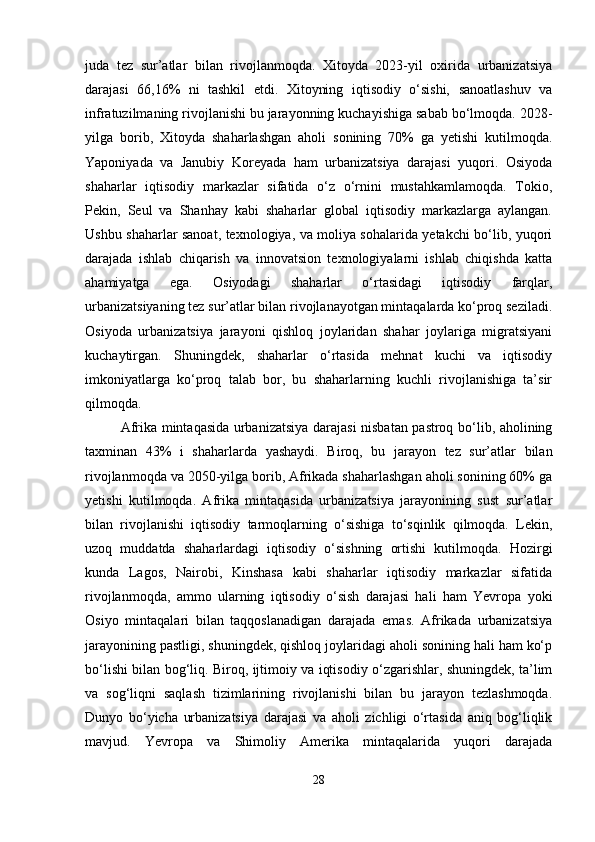 juda   tez   sur’atlar   bilan   rivojlanmoqda.   Xitoyda   2023-yil   oxirida   urbanizatsiya
darajasi   66,16%   ni   tashkil   etdi.   Xitoyning   iqtisodiy   o‘sishi,   sanoatlashuv   va
infratuzilmaning rivojlanishi bu jarayonning kuchayishiga sabab bo‘lmoqda. 2028-
yilga   borib,   Xitoyda   shaharlashgan   aholi   sonining   70%   ga   yetishi   kutilmoqda.
Yaponiyada   va   Janubiy   Koreyada   ham   urbanizatsiya   darajasi   yuqori.   Osiyoda
shaharlar   iqtisodiy   markazlar   sifatida   o‘z   o‘rnini   mustahkamlamoqda.   Tokio,
Pekin,   Seul   va   Shanhay   kabi   shaharlar   global   iqtisodiy   markazlarga   aylangan.
Ushbu shaharlar sanoat, texnologiya, va moliya sohalarida yetakchi bo‘lib, yuqori
darajada   ishlab   chiqarish   va   innovatsion   texnologiyalarni   ishlab   chiqishda   katta
ahamiyatga   ega.   Osiyodagi   shaharlar   o‘rtasidagi   iqtisodiy   farqlar,
urbanizatsiyaning tez sur’atlar bilan rivojlanayotgan mintaqalarda ko‘proq seziladi.
Osiyoda   urbanizatsiya   jarayoni   qishloq   joylaridan   shahar   joylariga   migratsiyani
kuchaytirgan.   Shuningdek,   shaharlar   o‘rtasida   mehnat   kuchi   va   iqtisodiy
imkoniyatlarga   ko‘proq   talab   bor,   bu   shaharlarning   kuchli   rivojlanishiga   ta’sir
qilmoqda.
Afrika mintaqasida urbanizatsiya darajasi nisbatan pastroq bo‘lib, aholining
taxminan   43%   i   shaharlarda   yashaydi.   Biroq,   bu   jarayon   tez   sur’atlar   bilan
rivojlanmoqda va 2050-yilga borib, Afrikada shaharlashgan aholi sonining 60% ga
yetishi   kutilmoqda.   Afrika   mintaqasida   urbanizatsiya   jarayonining   sust   sur’atlar
bilan   rivojlanishi   iqtisodiy   tarmoqlarning   o‘sishiga   to‘sqinlik   qilmoqda.   Lekin,
uzoq   muddatda   shaharlardagi   iqtisodiy   o‘sishning   ortishi   kutilmoqda.   Hozirgi
kunda   Lagos,   Nairobi,   Kinshasa   kabi   shaharlar   iqtisodiy   markazlar   sifatida
rivojlanmoqda,   ammo   ularning   iqtisodiy   o‘sish   darajasi   hali   ham   Yevropa   yoki
Osiyo   mintaqalari   bilan   taqqoslanadigan   darajada   emas.   Afrikada   urbanizatsiya
jarayonining pastligi, shuningdek, qishloq joylaridagi aholi sonining hali ham ko‘p
bo‘lishi bilan bog‘liq. Biroq, ijtimoiy va iqtisodiy o‘zgarishlar, shuningdek, ta’lim
va   sog‘liqni   saqlash   tizimlarining   rivojlanishi   bilan   bu   jarayon   tezlashmoqda.
Dunyo   bo‘yicha   urbanizatsiya   darajasi   va   aholi   zichligi   o‘rtasida   aniq   bog‘liqlik
mavjud.   Yevropa   va   Shimoliy   Amerika   mintaqalarida   yuqori   darajada
28 