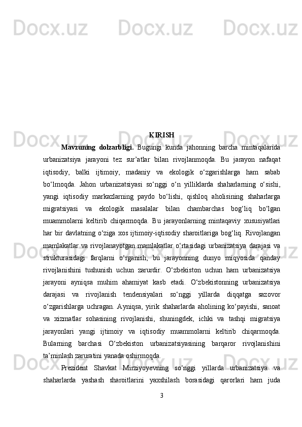 KIRISH
Mavzuning   dolzarbligi .   Bugungi   kunda   jahonning   barcha   mintaqalarida
urbanizatsiya   jarayoni   tez   sur’atlar   bilan   rivojlanmoqda.   Bu   jarayon   nafaqat
iqtisodiy,   balki   ijtimoiy,   madaniy   va   ekologik   o‘zgarishlarga   ham   sabab
bo‘lmoqda.   Jahon   urbanizatsiyasi   so‘nggi   o‘n   yilliklarda   shaharlarning   o‘sishi,
yangi   iqtisodiy   markazlarning   paydo   bo‘lishi,   qishloq   aholisining   shaharlarga
migratsiyasi   va   ekologik   masalalar   bilan   chambarchas   bog‘liq   bo‘lgan
muammolarni   keltirib   chiqarmoqda.   Bu   jarayonlarning   mintaqaviy   xususiyatlari
har   bir   davlatning   o‘ziga   xos   ijtimoiy-iqtisodiy   sharoitlariga   bog‘liq.   Rivojlangan
mamlakatlar   va   rivojlanayotgan   mamlakatlar   o‘rtasidagi   urbanizatsiya   darajasi   va
strukturasidagi   farqlarni   o‘rganish,   bu   jarayonning   dunyo   miqyosida   qanday
rivojlanishini   tushunish   uchun   zarurdir.   O‘zbekiston   uchun   ham   urbanizatsiya
jarayoni   ayniqsa   muhim   ahamiyat   kasb   etadi.   O‘zbekistonning   urbanizatsiya
darajasi   va   rivojlanish   tendensiyalari   so‘nggi   yillarda   diqqatga   sazovor
o‘zgarishlarga   uchragan.   Ayniqsa,   yirik   shaharlarda   aholining   ko‘payishi,   sanoat
va   xizmatlar   sohasining   rivojlanishi,   shuningdek,   ichki   va   tashqi   migratsiya
jarayonlari   yangi   ijtimoiy   va   iqtisodiy   muammolarni   keltirib   chiqarmoqda.
Bularning   barchasi   O‘zbekiston   urbanizatsiyasining   barqaror   rivojlanishini
ta’minlash zaruratini yanada oshirmoqda.
Prezident   Shavkat   Mirziyoyevning   so‘nggi   yillarda   urbanizatsiya   va
shaharlarda   yashash   sharoitlarini   yaxshilash   borasidagi   qarorlari   ham   juda
3 