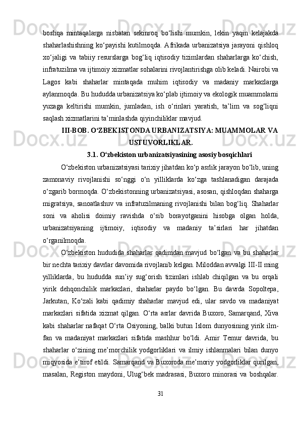 boshqa   mintaqalarga   nisbatan   sekinroq   bo‘lishi   mumkin,   lekin   yaqin   kelajakda
shaharlashishning  ko‘payishi  kutilmoqda. Afrikada  urbanizatsiya  jarayoni  qishloq
xo‘jaligi   va   tabiiy   resurslarga   bog‘liq   iqtisodiy   tizimlardan   shaharlarga   ko‘chish,
infratuzilma va ijtimoiy xizmatlar sohalarini rivojlantirishga olib keladi. Nairobi va
Lagos   kabi   shaharlar   mintaqada   muhim   iqtisodiy   va   madaniy   markazlarga
aylanmoqda. Bu hududda urbanizatsiya ko‘plab ijtimoiy va ekologik muammolarni
yuzaga   keltirishi   mumkin,   jumladan,   ish   o‘rinlari   yaratish,   ta’lim   va   sog‘liqni
saqlash xizmatlarini ta’minlashda qiyinchiliklar mavjud.
III-BOB. O ZBEKISTONDA URBANIZATSIYA: MUAMMOLAR VAʻ
USTUVORLIKLAR.
3.1. O zbekiston urbanizatsiyasining asosiy bosqichlari	
ʻ
O‘zbekiston urbanizatsiyasi tarixiy jihatdan ko‘p asrlik jarayon bo‘lib, uning
zamonaviy   rivojlanishi   so‘nggi   o‘n   yilliklarda   ko‘zga   tashlanadigan   darajada
o‘zgarib bormoqda.   O‘zbekistonning urbanizatsiyasi, asosan, qishloqdan shaharga
migratsiya,   sanoatlashuv   va   infratuzilmaning   rivojlanishi   bilan   bog‘liq.   Shaharlar
soni   va   aholisi   doimiy   ravishda   o‘sib   borayotganini   hisobga   olgan   holda,
urbanizatsiyaning   ijtimoiy,   iqtisodiy   va   madaniy   ta’sirlari   har   jihatdan
o‘rganilmoqda.
O‘zbekiston   hududida   shaharlar   qadimdan   mavjud   bo‘lgan   va   bu   shaharlar
bir nechta tarixiy davrlar davomida rivojlanib kelgan. Miloddan avvalgi III-II ming
yilliklarda,   bu   hududda   sun’iy   sug‘orish   tizimlari   ishlab   chiqilgan   va   bu   orqali
yirik   dehqonchilik   markazlari,   shaharlar   paydo   bo‘lgan.   Bu   davrda   Sopoltepa,
Jarkutan,   Ko‘zali   kabi   qadimiy   shaharlar   mavjud   edi,   ular   savdo   va   madaniyat
markazlari   sifatida   xizmat   qilgan.   O‘rta   asrlar   davrida   Buxoro,   Samarqand,   Xiva
kabi  shaharlar  nafaqat  O‘rta Osiyoning,  balki  butun Islom  dunyosining yirik ilm-
fan   va   madaniyat   markazlari   sifatida   mashhur   bo‘ldi.   Amir   Temur   davrida,   bu
shaharlar   o‘zining   me’morchilik   yodgorliklari   va   ilmiy   ishlanmalari   bilan   dunyo
miqyosida e’tirof etildi. Samarqand va Buxoroda me’moriy yodgorliklar qurilgan,
masalan,   Registon   maydoni,   Ulug‘bek   madrasasi,   Buxoro   minorasi   va   boshqalar.
31 