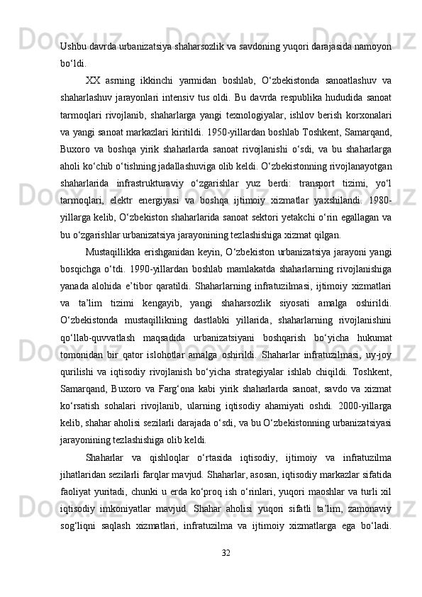 Ushbu davrda urbanizatsiya shaharsozlik va savdoning yuqori darajasida namoyon
bo‘ldi.
XX   asrning   ikkinchi   yarmidan   boshlab,   O‘zbekistonda   sanoatlashuv   va
shaharlashuv   jarayonlari   intensiv   tus   oldi.   Bu   davrda   respublika   hududida   sanoat
tarmoqlari   rivojlanib,   shaharlarga   yangi   texnologiyalar,   ishlov   berish   korxonalari
va yangi sanoat markazlari kiritildi. 1950-yillardan boshlab Toshkent, Samarqand,
Buxoro   va   boshqa   yirik   shaharlarda   sanoat   rivojlanishi   o‘sdi,   va   bu   shaharlarga
aholi ko‘chib o‘tishning jadallashuviga olib keldi. O‘zbekistonning rivojlanayotgan
shaharlarida   infrastrukturaviy   o‘zgarishlar   yuz   berdi:   transport   tizimi,   yo‘l
tarmoqlari,   elektr   energiyasi   va   boshqa   ijtimoiy   xizmatlar   yaxshilandi.   1980-
yillarga kelib, O‘zbekiston shaharlarida sanoat sektori yetakchi o‘rin egallagan va
bu o‘zgarishlar urbanizatsiya jarayonining tezlashishiga xizmat qilgan.
Mustaqillikka erishganidan keyin, O‘zbekiston urbanizatsiya jarayoni yangi
bosqichga   o‘tdi.   1990-yillardan   boshlab   mamlakatda   shaharlarning   rivojlanishiga
yanada   alohida   e’tibor   qaratildi.   Shaharlarning   infratuzilmasi,   ijtimoiy   xizmatlari
va   ta’lim   tizimi   kengayib,   yangi   shaharsozlik   siyosati   amalga   oshirildi.
O‘zbekistonda   mustaqillikning   dastlabki   yillarida,   shaharlarning   rivojlanishini
qo‘llab-quvvatlash   maqsadida   urbanizatsiyani   boshqarish   bo‘yicha   hukumat
tomonidan   bir   qator   islohotlar   amalga   oshirildi.   Shaharlar   infratuzilmasi,   uy-joy
qurilishi   va   iqtisodiy   rivojlanish   bo‘yicha   strategiyalar   ishlab   chiqildi.   Toshkent,
Samarqand,   Buxoro   va   Farg‘ona   kabi   yirik   shaharlarda   sanoat,   savdo   va   xizmat
ko‘rsatish   sohalari   rivojlanib,   ularning   iqtisodiy   ahamiyati   oshdi.   2000-yillarga
kelib, shahar aholisi sezilarli darajada o‘sdi, va bu O‘zbekistonning urbanizatsiyasi
jarayonining tezlashishiga olib keldi.
Shaharlar   va   qishloqlar   o‘rtasida   iqtisodiy,   ijtimoiy   va   infratuzilma
jihatlaridan sezilarli farqlar mavjud. Shaharlar, asosan, iqtisodiy markazlar sifatida
faoliyat   yuritadi,  chunki   u erda ko‘proq ish  o‘rinlari, yuqori  maoshlar   va  turli  xil
iqtisodiy   imkoniyatlar   mavjud.   Shahar   aholisi   yuqori   sifatli   ta’lim,   zamonaviy
sog‘liqni   saqlash   xizmatlari,   infratuzilma   va   ijtimoiy   xizmatlarga   ega   bo‘ladi.
32 