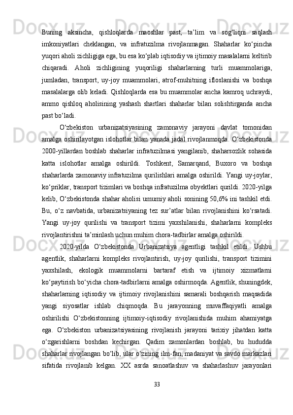 Buning   aksincha,   qishloqlarda   maoshlar   past,   ta’lim   va   sog‘liqni   saqlash
imkoniyatlari   cheklangan,   va   infratuzilma   rivojlanmagan.   Shaharlar   ko‘pincha
yuqori aholi zichligiga ega, bu esa ko‘plab iqtisodiy va ijtimoiy masalalarni keltirib
chiqaradi.   Aholi   zichligining   yuqoriligi   shaharlarning   turli   muammolariga,
jumladan,   transport,   uy-joy   muammolari,   atrof-muhitning   ifloslanishi   va   boshqa
masalalarga olib keladi. Qishloqlarda esa bu muammolar ancha kamroq uchraydi,
ammo   qishloq   aholisining   yashash   shartlari   shaharlar   bilan   solishtirganda   ancha
past bo‘ladi.
O‘zbekiston   urbanizatsiyasining   zamonaviy   jarayoni   davlat   tomonidan
amalga oshirilayotgan islohotlar bilan yanada jadal rivojlanmoqda. O‘zbekistonda
2000-yillardan   boshlab   shaharlar   infratuzilmasi   yangilanib,   shaharsozlik   sohasida
katta   islohotlar   amalga   oshirildi.   Toshkent,   Samarqand,   Buxoro   va   boshqa
shaharlarda zamonaviy infratuzilma qurilishlari amalga oshirildi. Yangi uy-joylar,
ko‘priklar, transport tizimlari va boshqa infratuzilma obyektlari qurildi. 2020-yilga
kelib, O‘zbekistonda shahar aholisi umumiy aholi sonining 50,6% ini tashkil etdi.
Bu,   o‘z   navbatida,   urbanizatsiyaning   tez   sur’atlar   bilan   rivojlanishini   ko‘rsatadi.
Yangi   uy-joy   qurilishi   va   transport   tizimi   yaxshilanishi,   shaharlarni   kompleks
rivojlantirishni ta’minlash uchun muhim chora-tadbirlar amalga oshirildi.
2020-yilda   O‘zbekistonda   Urbanizatsiya   agentligi   tashkil   etildi.   Ushbu
agentlik,   shaharlarni   kompleks   rivojlantirish,   uy-joy   qurilishi,   transport   tizimini
yaxshilash,   ekologik   muammolarni   bartaraf   etish   va   ijtimoiy   xizmatlarni
ko‘paytirish bo‘yicha chora-tadbirlarni amalga oshirmoqda. Agentlik, shuningdek,
shaharlarning   iqtisodiy   va   ijtimoiy   rivojlanishini   samarali   boshqarish   maqsadida
yangi   siyosatlar   ishlab   chiqmoqda.   Bu   jarayonning   muvaffaqiyatli   amalga
oshirilishi   O‘zbekistonning   ijtimoiy-iqtisodiy   rivojlanishida   muhim   ahamiyatga
ega.   O‘zbekiston   urbanizatsiyasining   rivojlanish   jarayoni   tarixiy   jihatdan   katta
o‘zgarishlarni   boshdan   kechirgan.   Qadim   zamonlardan   boshlab,   bu   hududda
shaharlar rivojlangan bo‘lib, ular o‘zining ilm-fan, madaniyat va savdo markazlari
sifatida   rivojlanib   kelgan.   XX   asrda   sanoatlashuv   va   shaharlashuv   jarayonlari
33 